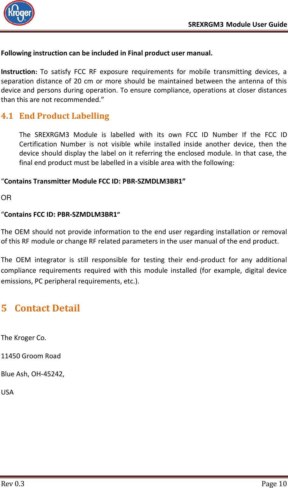      SREXRGM3 Module User Guide  Rev 0.3  Page 10 Following instruction can be included in Final product user manual.  Instruction: To  satisfy  FCC  RF  exposure  requirements  for  mobile  transmitting  devices,  a separation distance  of 20 cm  or more  should be maintained between  the antenna  of  this device and persons during operation. To ensure compliance, operations at closer distances than this are not recommended.” 4.1 End Product Labelling  The  SREXRGM3  Module  is  labelled  with  its  own  FCC  ID  Number  If  the  FCC  ID Certification  Number  is  not  visible  while  installed  inside  another  device,  then  the device should display the label on it referring the enclosed module. In that case, the final end product must be labelled in a visible area with the following:   “Contains Transmitter Module FCC ID: PBR-SZMDLM3BR1”   OR   “Contains FCC ID: PBR-SZMDLM3BR1”   The OEM should not provide information to the end user regarding installation or removal of this RF module or change RF related parameters in the user manual of the end product.  The  OEM  integrator  is  still  responsible  for  testing  their  end-product  for  any  additional compliance  requirements  required  with  this  module  installed  (for  example,  digital  device emissions, PC peripheral requirements, etc.). 5 Contact Detail  The Kroger Co. 11450 Groom Road Blue Ash, OH-45242, USA 