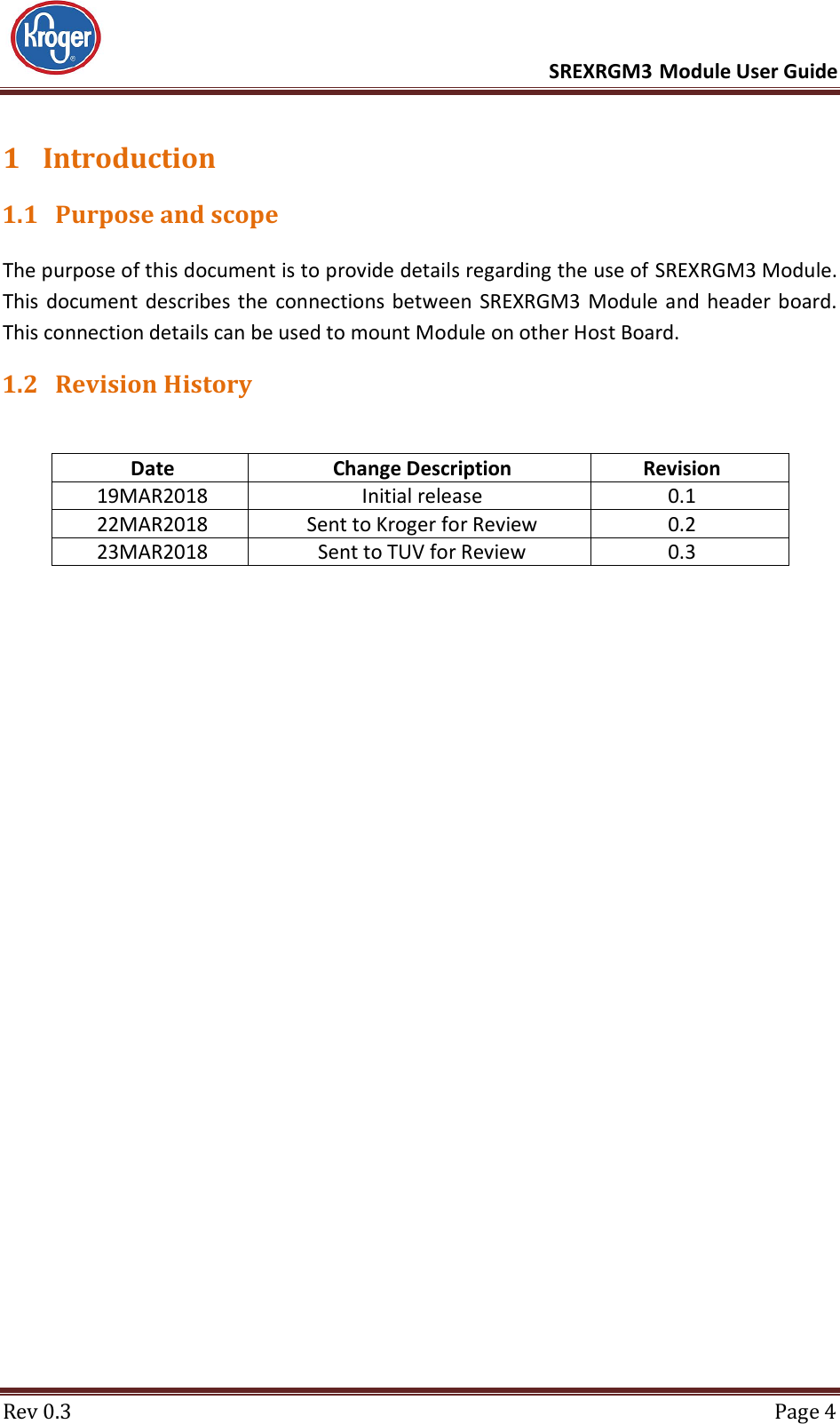      SREXRGM3 Module User Guide  Rev 0.3  Page 4 1 Introduction 1.1 Purpose and scope The purpose of this document is to provide details regarding the use of SREXRGM3 Module. This  document describes the connections between  SREXRGM3 Module and header board. This connection details can be used to mount Module on other Host Board. 1.2 Revision History  Date Change Description Revision 19MAR2018 Initial release 0.1 22MAR2018 Sent to Kroger for Review 0.2 23MAR2018 Sent to TUV for Review 0.3    