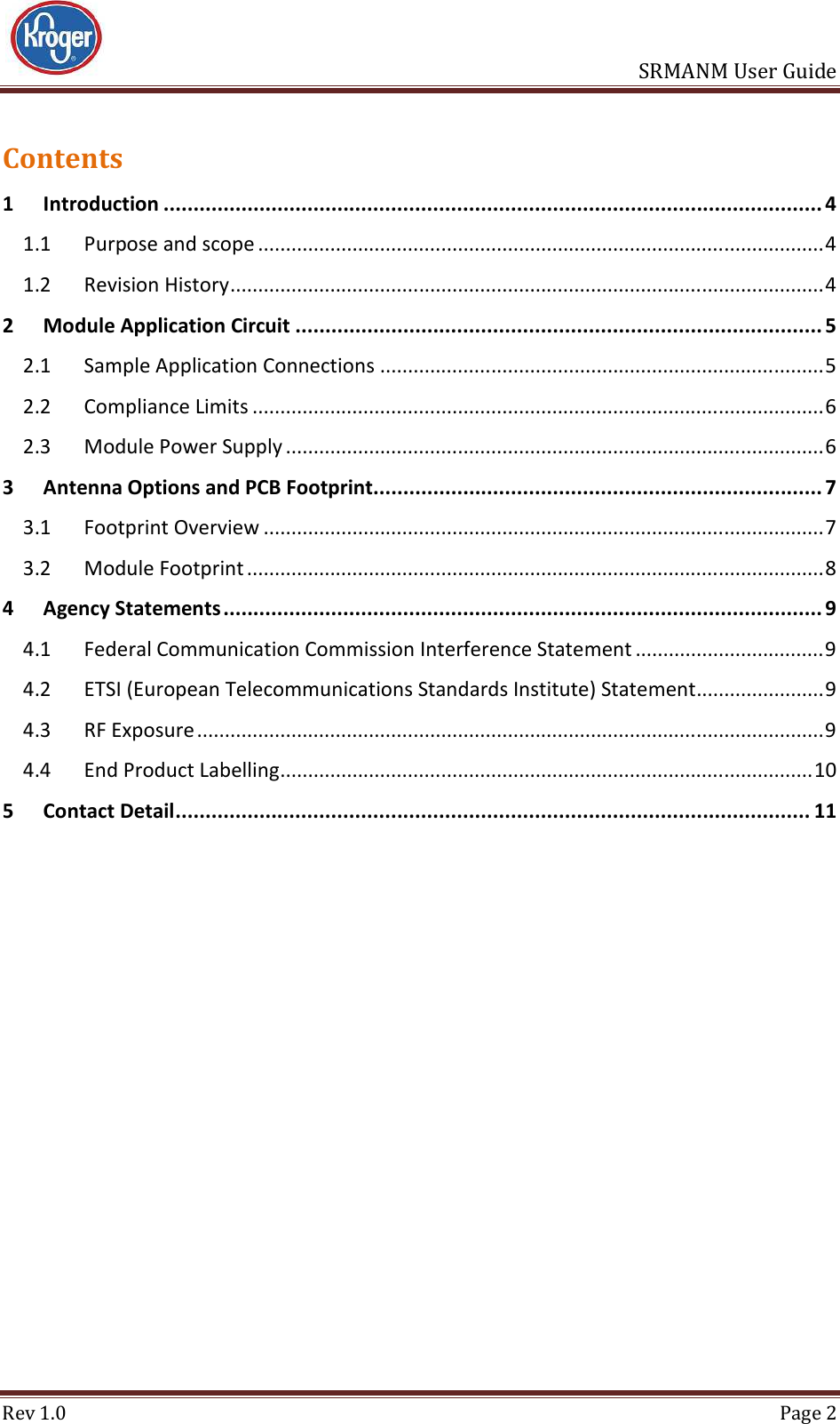                       SRMANM User Guide Rev 1.0  Page 2 Contents 1 Introduction .............................................................................................................. 4 1.1 Purpose and scope ...................................................................................................... 4 1.2 Revision History ........................................................................................................... 4 2 Module Application Circuit ........................................................................................ 5 2.1 Sample Application Connections ................................................................................ 5 2.2 Compliance Limits ....................................................................................................... 6 2.3 Module Power Supply ................................................................................................. 6 3 Antenna Options and PCB Footprint ........................................................................... 7 3.1 Footprint Overview ..................................................................................................... 7 3.2 Module Footprint ........................................................................................................ 8 4 Agency Statements .................................................................................................... 9 4.1 Federal Communication Commission Interference Statement .................................. 9 4.2 ETSI (European Telecommunications Standards Institute) Statement ....................... 9 4.3 RF Exposure ................................................................................................................. 9 4.4 End Product Labelling ................................................................................................ 10 5 Contact Detail .......................................................................................................... 11     