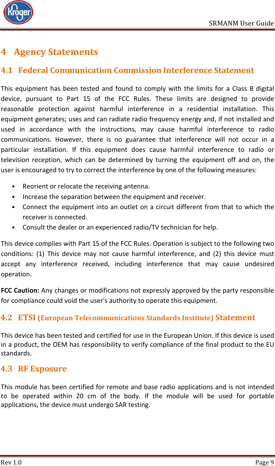                       SRMANM User Guide Rev 1.0  Page 9 4 Agency Statements 4.1 Federal Communication Commission Interference Statement This  equipment  has  been  tested  and  found  to  comply  with  the  limits  for  a  Class  B  digital device,  pursuant  to  Part  15  of  the  FCC  Rules.  These  limits  are  designed  to  provide reasonable  protection  against  harmful  interference  in  a  residential  installation.  This equipment generates; uses and can radiate radio frequency energy and, if not installed and used  in  accordance  with  the  instructions,  may  cause  harmful  interference  to  radio communications.  However,  there  is  no  guarantee  that  interference  will  not  occur  in  a particular  installation.  If  this  equipment  does  cause  harmful  interference  to  radio  or television  reception,  which  can  be  determined  by  turning  the  equipment  off  and  on,  the user is encouraged to try to correct the interference by one of the following measures:  • Reorient or relocate the receiving antenna.  • Increase the separation between the equipment and receiver.  • Connect the equipment into an outlet on a circuit different from that to which the receiver is connected.  • Consult the dealer or an experienced radio/TV technician for help.  This device complies with Part 15 of the FCC Rules. Operation is subject to the following two conditions:  (1)  This  device  may  not  cause  harmful  interference,  and  (2)  this  device  must accept  any  interference  received,  including  interference  that  may  cause  undesired operation. FCC Caution: Any changes or modifications not expressly approved by the party responsible for compliance could void the user&apos;s authority to operate this equipment. 4.2 ETSI (European Telecommunications Standards Institute) Statement This device has been tested and certified for use in the European Union. If this device is used in a product, the OEM has responsibility to verify compliance of the final product to the EU standards.  4.3 RF Exposure This module has been certified for remote and base radio applications and is not intended to  be  operated  within  20  cm  of  the  body.  If  the  module  will  be  used  for  portable applications, the device must undergo SAR testing.    