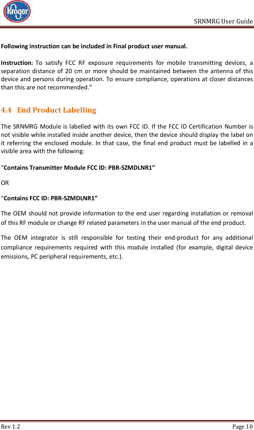                       SRNMRG User Guide Rev 1.2  Page 10 Following instruction can be included in Final product user manual.  Instruction: To  satisfy  FCC  RF  exposure  requirements  for  mobile  transmitting  devices,  a separation distance of 20  cm  or  more  should be  maintained between  the  antenna of  this device and persons during operation. To ensure compliance, operations at closer distances than this are not recommended.”  4.4 End Product Labelling  The SRNMRG Module  is labelled with its own FCC ID. If the FCC ID Certification Number is not visible while installed inside another device, then the device should display the label on it  referring  the  enclosed  module.  In that  case, the  final  end product  must be  labelled in a visible area with the following:   “Contains Transmitter Module FCC ID: PBR-SZMDLNR1”   OR   “Contains FCC ID: PBR-SZMDLNR1”   The OEM should not provide  information  to the end user  regarding installation or removal of this RF module or change RF related parameters in the user manual of the end product. The  OEM  integrator  is  still  responsible  for  testing  their  end-product  for  any  additional compliance  requirements  required  with  this  module  installed  (for  example,  digital  device emissions, PC peripheral requirements, etc.).      
