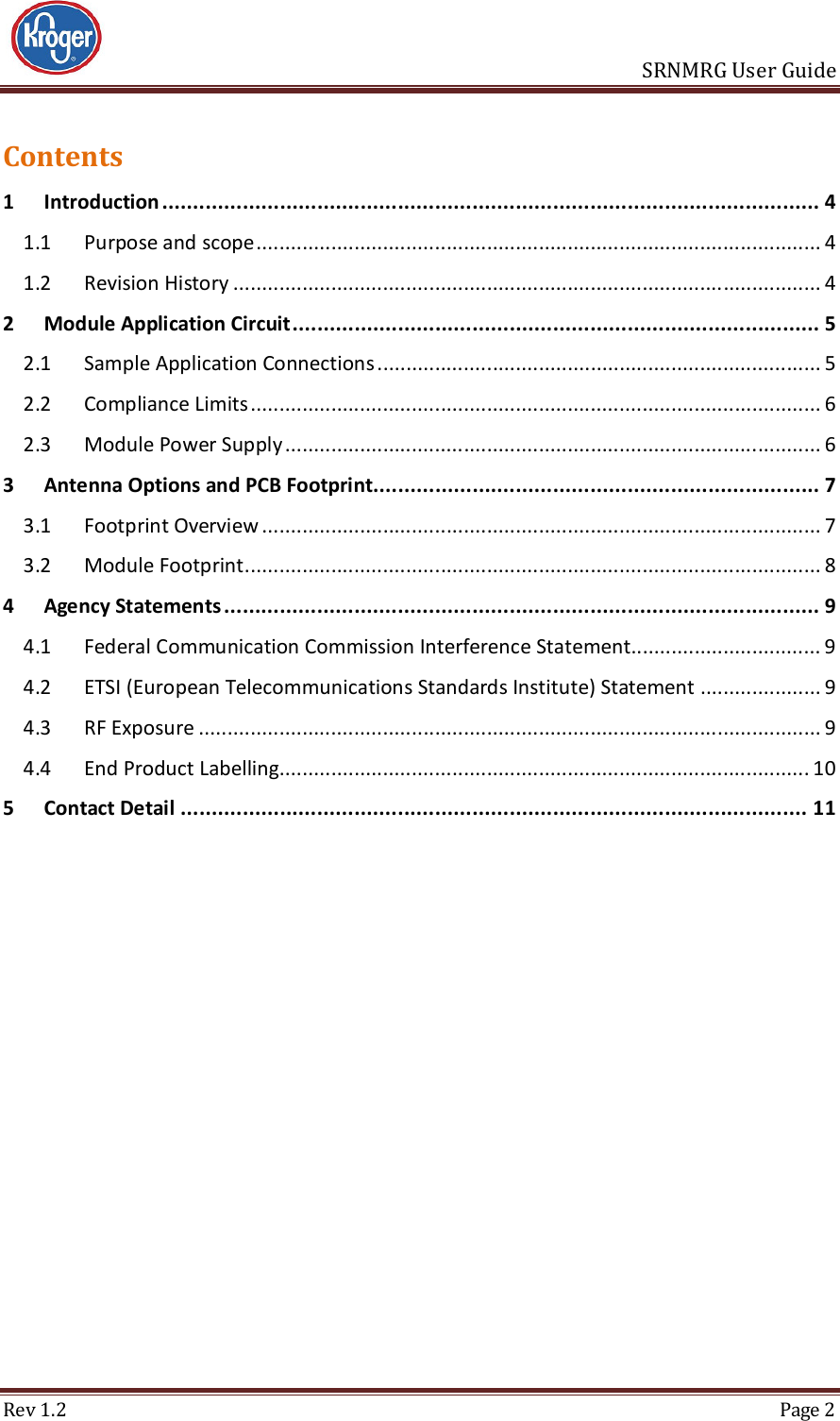                       SRNMRG User Guide Rev 1.2  Page 2 Contents 1 Introduction .......................................................................................................... 4 1.1 Purpose and scope .................................................................................................. 4 1.2 Revision History ...................................................................................................... 4 2 Module Application Circuit ..................................................................................... 5 2.1 Sample Application Connections ............................................................................. 5 2.2 Compliance Limits ................................................................................................... 6 2.3 Module Power Supply ............................................................................................. 6 3 Antenna Options and PCB Footprint........................................................................ 7 3.1 Footprint Overview ................................................................................................. 7 3.2 Module Footprint .................................................................................................... 8 4 Agency Statements ................................................................................................ 9 4.1 Federal Communication Commission Interference Statement................................. 9 4.2 ETSI (European Telecommunications Standards Institute) Statement ..................... 9 4.3 RF Exposure ............................................................................................................ 9 4.4 End Product Labelling............................................................................................ 10 5 Contact Detail ..................................................................................................... 11     