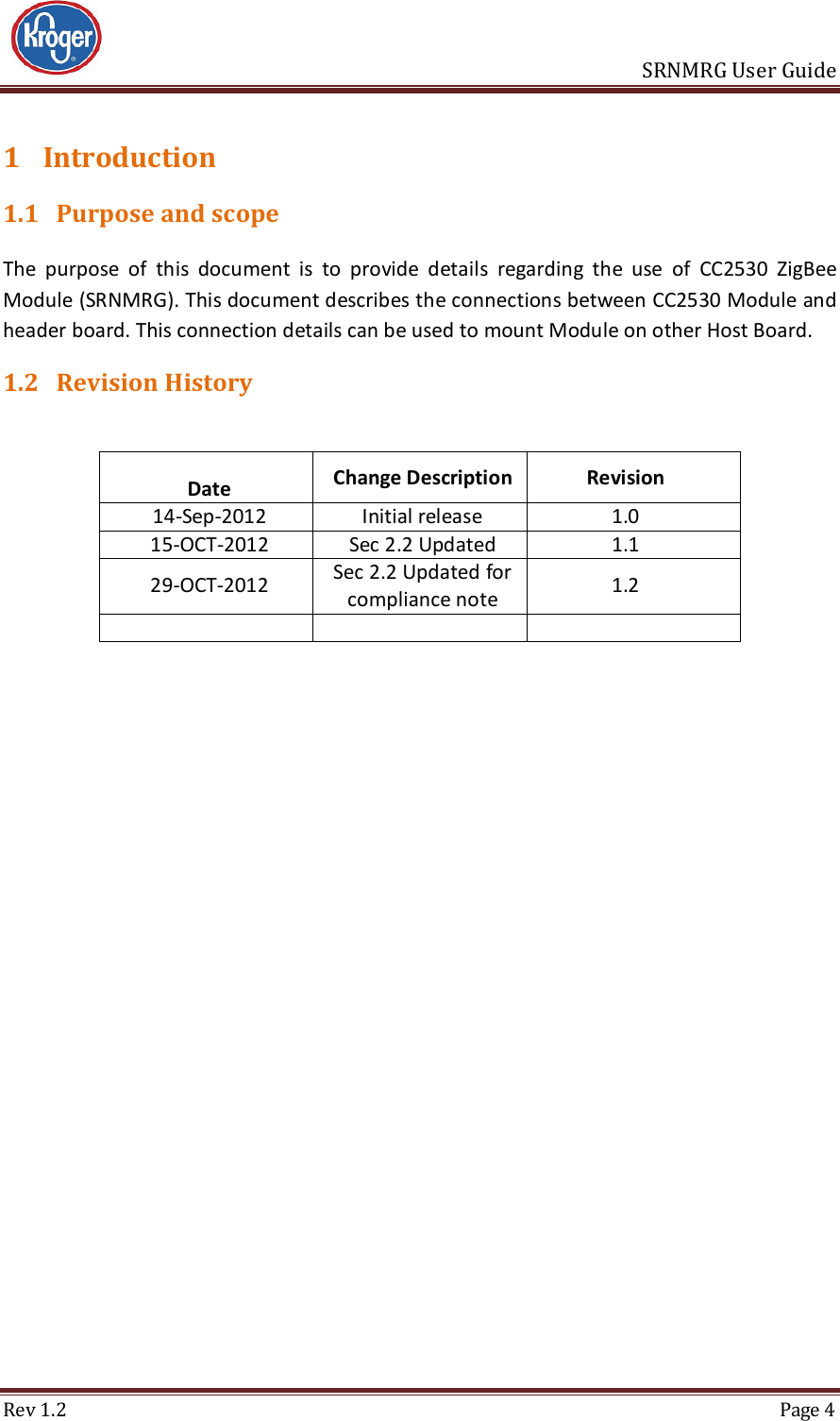                       SRNMRG User Guide Rev 1.2  Page 4 1 Introduction 1.1 Purpose and scope The  purpose  of  this  document  is  to  provide  details  regarding  the  use  of  CC2530  ZigBee Module (SRNMRG). This document describes the connections between CC2530 Module and header board. This connection details can be used to mount Module on other Host Board. 1.2 Revision History  Date  Change Description  Revision 14-Sep-2012 Initial release 1.0 15-OCT-2012 Sec 2.2 Updated 1.1 29-OCT-2012 Sec 2.2 Updated for compliance note  1.2        