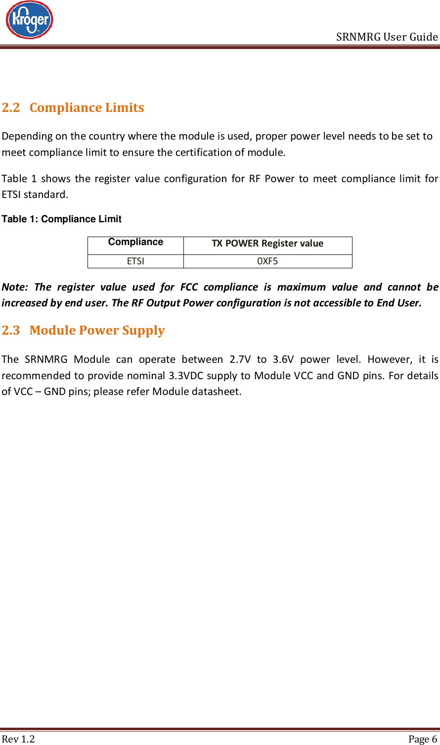                       SRNMRG User Guide Rev 1.2  Page 6  2.2 Compliance Limits Depending on the country where the module is used, proper power level needs to be set to meet compliance limit to ensure the certification of module.  Table  1  shows  the  register  value  configuration  for  RF  Power  to  meet  compliance  limit  for ETSI standard. Table 1: Compliance Limit Compliance TX POWER Register value ETSI 0XF5 Note:  The  register  value  used  for  FCC  compliance  is  maximum  value  and  cannot  be increased by end user. The RF Output Power configuration is not accessible to End User. 2.3 Module Power Supply The  SRNMRG  Module  can  operate  between  2.7V  to  3.6V  power  level.  However,  it  is recommended to provide nominal 3.3VDC supply to Module VCC and GND pins. For details of VCC – GND pins; please refer Module datasheet.    