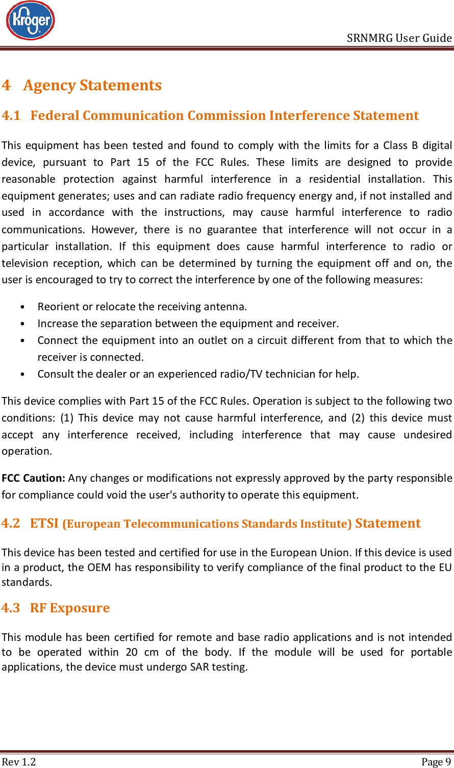                       SRNMRG User Guide Rev 1.2  Page 9 4 Agency Statements 4.1 Federal Communication Commission Interference Statement This  equipment  has  been  tested  and  found  to  comply  with  the  limits  for  a  Class  B  digital device,  pursuant  to  Part  15  of  the  FCC  Rules.  These  limits  are  designed  to  provide reasonable  protection  against  harmful  interference  in  a  residential  installation.  This equipment generates; uses and can radiate radio frequency energy and, if not installed and used  in  accordance  with  the  instructions,  may  cause  harmful  interference  to  radio communications.  However,  there  is  no  guarantee  that  interference  will  not  occur  in  a particular  installation.  If  this  equipment  does  cause  harmful  interference  to  radio  or television  reception,  which  can  be  determined  by  turning  the  equipment  off  and  on,  the user is encouraged to try to correct the interference by one of the following measures:  • Reorient or relocate the receiving antenna.  • Increase the separation between the equipment and receiver.  • Connect  the equipment into an outlet on a circuit different from that to  which the receiver is connected.  • Consult the dealer or an experienced radio/TV technician for help.  This device complies with Part 15 of the FCC Rules. Operation is subject to the following two conditions:  (1)  This  device  may  not  cause  harmful  interference,  and  (2)  this  device  must accept  any  interference  received,  including  interference  that  may  cause  undesired operation. FCC Caution: Any changes or modifications not expressly approved by the party responsible for compliance could void the user&apos;s authority to operate this equipment. 4.2 ETSI (European Telecommunications Standards Institute) Statement This device has been tested and certified for use in the European Union. If this device is used in a product, the OEM has responsibility to verify compliance of the final product to the EU standards.  4.3 RF Exposure This module has been certified for remote and base  radio applications and is not intended to  be  operated  within  20  cm  of  the  body.  If  the  module  will  be  used  for  portable applications, the device must undergo SAR testing.    