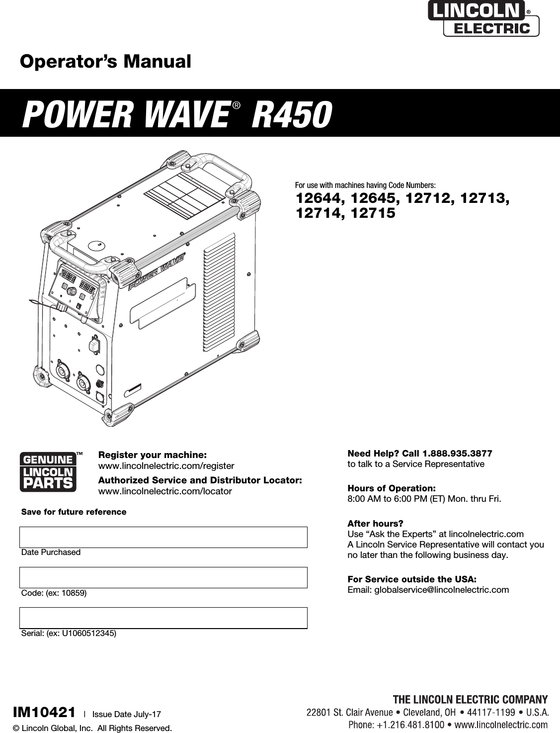 Operator&rsquo;s ManualPOWER WAVE &reg;R450Register your machine:  www.lincolnelectric.com/registerAuthorized Service and Distributor Locator:  www.lincolnelectric.com/locatorIM10421 |   Issue D ate July-17&copy; Lincoln Global, Inc.  All Rights Reserved.For use with machines having Code Numbers:12644, 12645, 12712, 12713,12714, 12715Need Help? Call 1.888.935.3877 to talk to a Service RepresentativeHours of Operation: 8:00 AM to 6:00 PM (ET) Mon. thru Fri.After hours? Use &ldquo;Ask the Experts&rdquo; at lincolnelectric.comA Lincoln Service Representative will contact you no later than the following business day.For Service outside the USA: Email: globalservice@lincolnelectric.comSave for future reference  Date PurchasedCode: (ex: 10859)Serial: (ex: U1060512345)