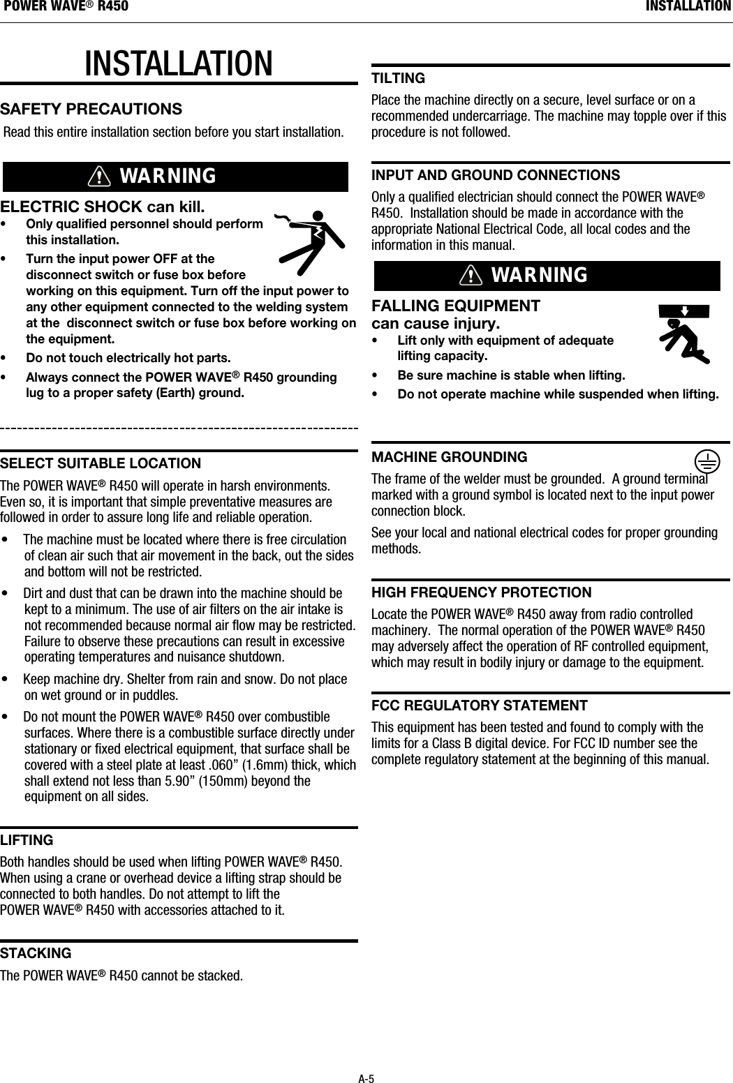 INSTALLATIONSAFETY PRECAUTIONSRead this entire installation section before you start installation.ELECTRIC SHOCK can kill.&bull; Only qualified personnel should performthis installation.&bull; Turn the input power OFF at thedisconnect switch or fuse box beforeworking on this equipment. Turn off the input power toany other equipment connected to the welding systemat the  disconnect switch or fuse box before working onthe equipment.&bull; Do not touch electrically hot parts.&bull; Always connect the POWER WAVE&reg;R450 groundinglug to a proper safety (Earth) ground.sELECt suItaBLE LOCatIOnThe POWER WAVE&reg;R450 will operate in harsh environments.Even so, it is important that simple preventative measures arefollowed in order to assure long life and reliable operation.&bull; The machine must be located where there is free circulationof clean air such that air movement in the back, out the sidesand bottom will not be restricted. &bull; Dirt and dust that can be drawn into the machine should bekept to a minimum. The use of air filters on the air intake isnot recommended because normal air flow may be restricted.Failure to observe these precautions can result in excessiveoperating temperatures and nuisance shutdown.&bull; Keep machine dry. Shelter from rain and snow. Do not placeon wet ground or in puddles.&bull; Do not mount the POWER WAVE&reg;R450 over combustiblesurfaces. Where there is a combustible surface directly understationary or fixed electrical equipment, that surface shall becovered with a steel plate at least .060&rdquo; (1.6mm) thick, whichshall extend not less than 5.90&rdquo; (150mm) beyond theequipment on all sides.LIFtIngBoth handles should be used when lifting POWER WAVE&reg;R450.When using a crane or overhead device a lifting strap should beconnected to both handles. Do not attempt to lift thePOWER WAVE&reg;R450 with accessories attached to it.staCkIngThe POWER WAVE&reg;R450 cannot be stacked.tILtIngPlace the machine directly on a secure, level surface or on arecommended undercarriage. The machine may topple over if thisprocedure is not followed. InPut and grOund COnnECtIOnsOnly a qualified electrician should connect the POWER WAVE&reg;R450.  Installation should be made in accordance with theappropriate National Electrical Code, all local codes and theinformation in this manual.FALLING EQUIPMENT can cause injury.&bull; Lift only with equipment of adequate lifting capacity.&bull; Be sure machine is stable when lifting.&bull; Do not operate machine while suspended when lifting.MaChInE grOundIngThe frame of the welder must be grounded.  A ground terminalmarked with a ground symbol is located next to the input powerconnection block.See your local and national electrical codes for proper groundingmethods.hIgh FrEQuEnCy PrOtECtIOnLocate the POWER WAVE&reg;R450 away from radio controlledmachinery.  The normal operation of the POWER WAVE&reg;R450may adversely affect the operation of RF controlled equipment,which may result in bodily injury or damage to the equipment.FCC rEguLatOry statEMEntThis equipment has been tested and found to comply with thelimits for a Class B digital device. For FCC ID number see thecomplete regulatory statement at the beginning of this manual.WARNINGWARNINGA-5INSTALLATIONPOWER WAVE&reg;R450