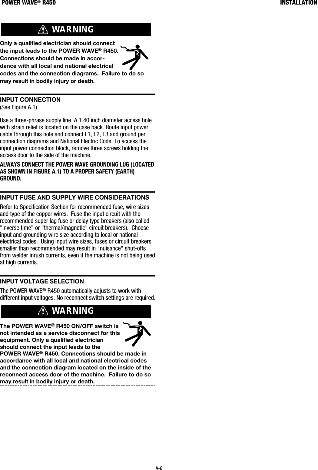 Only a qualified electrician should connectthe input leads to the POWER WAVE&reg;R450.Connections should be made in accor-dance with all local and national electricalcodes and the connection diagrams.  Failure to do somay result in bodily injury or death.  InPut COnnECtIOn(See Figure A.1) Use a three-phrase supply line. A 1.40 inch diameter access holewith strain relief is located on the case back. Route input powercable through this hole and connect L1, L2, L3 and ground perconnection diagrams and National Electric Code. To access theinput power connection block, remove three screws holding theaccess door to the side of the machine.ALWAYS CONNECT THE POWER WAVE GROUNDING LUG (LOCATEDAS SHOWN IN FIGURE A.1) TO A PROPER SAFETY (EARTH)GROUND.InPut FusE and suPPLy WIrE COnsIdEratIOnsRefer to Specification Section for recommended fuse, wire sizesand type of the copper wires.  Fuse the input circuit with therecommended super lag fuse or delay type breakers (also called"inverse time" or "thermal/magnetic" circuit breakers).  Chooseinput and grounding wire size according to local or nationalelectrical codes.  Using input wire sizes, fuses or circuit breakerssmaller than recommended may result in "nuisance" shut-offsfrom welder inrush currents, even if the machine is not being usedat high currents.InPut VOLtagE sELECtIOnThe POWER WAVE&reg;R450 automatically adjusts to work withdifferent input voltages. No reconnect switch settings are required.The POWER WAVE&reg;R450 ON/OFF switch isnot intended as a service disconnect for thisequipment. Only a qualified electricianshould connect the input leads to thePOWER WAVE&reg;R450. Connections should be made inaccordance with all local and national electrical codesand the connection diagram located on the inside of thereconnect access door of the machine.  Failure to do somay result in bodily injury or death.  WARNINGWARNINGA-6INSTALLATIONPOWER WAVE&reg;R450