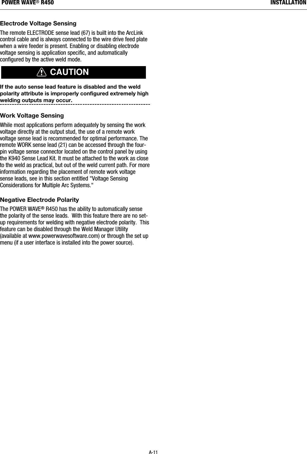 Electrode Voltage SensingThe remote ELECTRODE sense lead (67) is built into the ArcLinkcontrol cable and is always connected to the wire drive feed platewhen a wire feeder is present. Enabling or disabling electrodevoltage sensing is application specific, and automaticallyconfigured by the active weld mode.If the auto sense lead feature is disabled and the weldpolarity attribute is improperly configured extremely highwelding outputs may occur. Work Voltage SensingWhile most applications perform adequately by sensing the workvoltage directly at the output stud, the use of a remote workvoltage sense lead is recommended for optimal performance. Theremote WORK sense lead (21) can be accessed through the four-pin voltage sense connector located on the control panel by usingthe K940 Sense Lead Kit. It must be attached to the work as closeto the weld as practical, but out of the weld current path. For moreinformation regarding the placement of remote work voltagesense leads, see in this section entitled "Voltage SensingConsiderations for Multiple Arc Systems."   Negative Electrode PolarityThe POWER WAVE&reg;R450 has the ability to automatically sensethe polarity of the sense leads.  With this feature there are no set-up requirements for welding with negative electrode polarity.  Thisfeature can be disabled through the Weld Manager Utility(available at www.powerwavesoftware.com) or through the set upmenu (if a user interface is installed into the power source).CAUTIONA-11INSTALLATIONPOWER WAVE&reg;R450