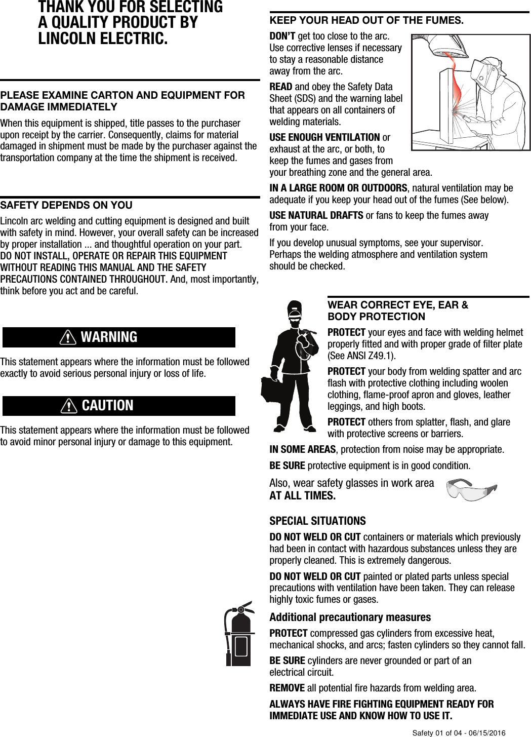 THANK YOU FOR SELECTING A QUALITY PRODUCT BY LINCOLN ELEC  TRIC. PLEASE EXAMINE CARTON AND EQUIPMENT FORDAMAGE IMMEDIATELYWhen this equipment is shipped, title passes to the purchaserupon receipt by the carrier. Consequently, claims for materialdamaged in shipment must be made by the purchaser against thetransportation company at the time the shipment is received.SAFETY DEPENDS ON YOULincoln arc welding and cutting equipment is designed and builtwith safety in mind. However, your overall safety can be increasedby proper installation ... and thoughtful operation on your part. DO NOT INSTALL, OPERATE OR REPAIR THIS EQUIPMENT WITHOUT READING THIS MANUAL AND THE SAFETYPRECAUTIONS CONTAINED THROUGHOUT. And, most importantly,think before you act and be careful.This statement appears where the information must be followedexactly to avoid serious personal injury or loss of life.This statement appears where the information must be followedto avoid minor personal injury or damage to this equipment.KEEP YOUR HEAD OUT OF THE FUMES.DON&rsquo;T get too close to the arc.Use corrective lenses if necessaryto stay a reasonable distanceaway from the arc.READ and obey the Safety DataSheet (SDS) and the warning labelthat appears on all containers ofwelding materials.USE ENOUGH VENTILATION orexhaust at the arc, or both, tokeep the fumes and gases from your breathing zone and the general area.IN A LARGE ROOM OR OUTDOORS, natural ventilation may beadequate if you keep your head out of the fumes (See below).USE NATURAL DRAFTS or fans to keep the fumes away from your face.If you de velop unusual symptoms, see your supervisor. Perhaps the welding atmosphere and ventilation system should be checked.WEAR CORRECT EYE, EAR &amp; BODY PROTECTIONPROTECT your eyes and face with welding helmetproperly fitted and with proper grade of filter plate(See ANSI Z49.1).PROTECT your body from welding spatter and arcflash with protective clothing including woolenclothing, flame-proof apron and gloves, leatherleggings, and high boots.PROTECT others from splatter, flash, and glarewith protective screens or barriers.IN SOME AREAS, protection from noise may be appropriate.BE SURE protective equipment is in good condition.Also, wear safety glasses in work areaAT ALL TIMES.SPECIAL SITUATIONSDO NOT WELD OR CUT containers or materials which previouslyhad been in contact with hazardous substances unless they areproperly cleaned. This is extremely dangerous.DO NOT WELD OR CUT painted or plated parts unless specialprecautions with ventilation have been taken. They can releasehighly toxic fumes or gases.Additional precautionary measuresPROTECT compressed gas cylinders from excessive heat,mechanical shocks, and arcs; fasten cylinders so they cannot fall.BE SURE cylinders are never grounded or part of an electrical circuit.REMOVE all potential fire hazards from welding area.ALWAYS HAVE FIRE FIGHTING EQUIPMENT READY FORIMMEDIATE USE AND KNOW HOW TO USE IT.WARNINGCAUTIONSafety 01 of 04 - 06/15/2016