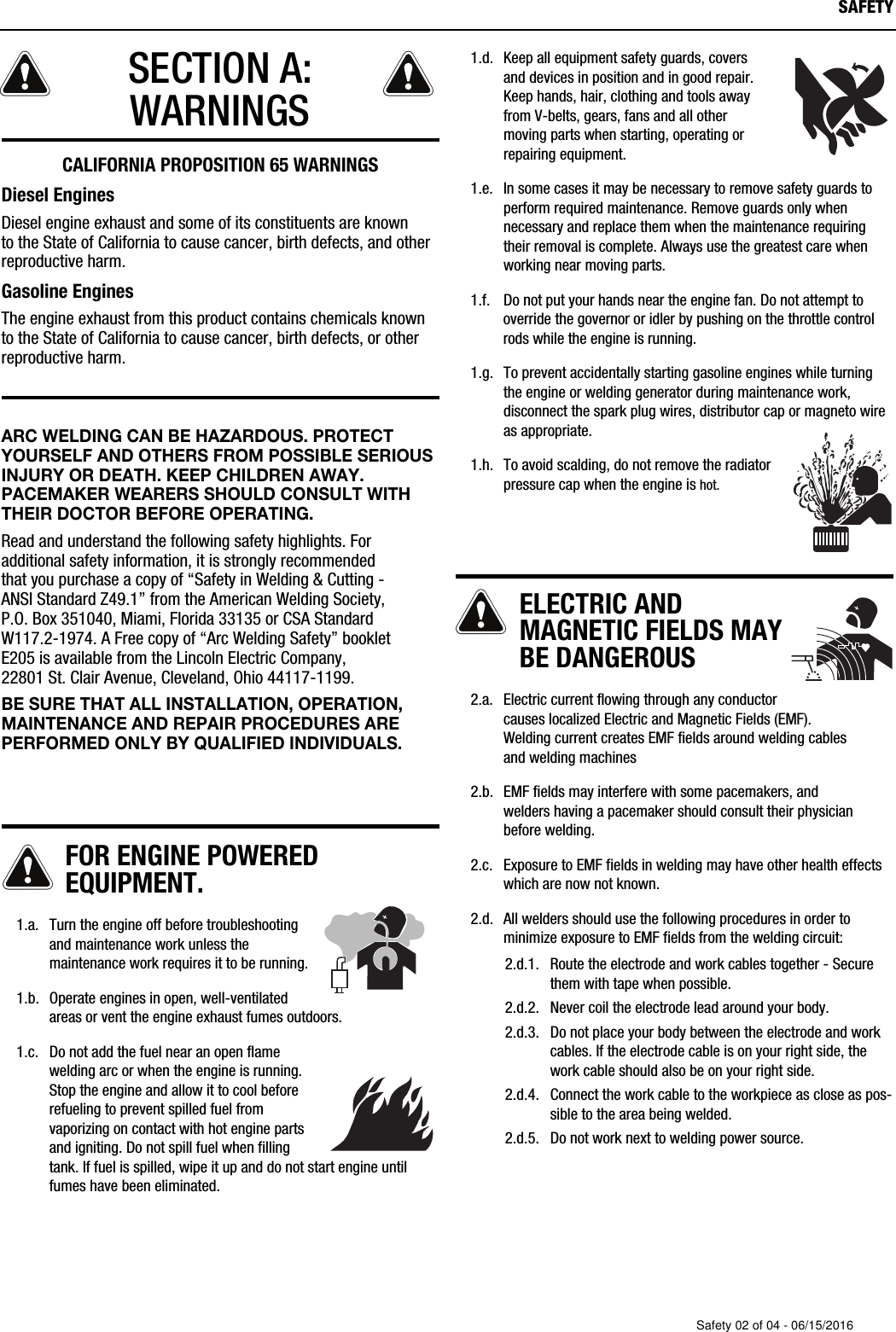 SECTION A:WARNINGS  CALIFORNIA PROPOSITION 65 WARNINGSDiesel EnginesDiesel engine exhaust and some of its constituents are known to the State of California to cause cancer, birth defects, and otherreproductive harm.Gasoline EnginesThe engine exhaust from this product contains chemicals known to the State of California to cause cancer, birth defects, or otherreproductive harm.ARC WELDING CAN BE HAZARDOUS. PROTECTYOURSELF AND OTHERS FROM POSSIBLE SERIOUSINJURY OR DEATH. KEEP CHILDREN AWAY. PACEMAKER WEARERS SHOULD CONSULT WITHTHEIR DOCTOR BEFORE OPERATING.Read and understand the following safety highlights. Foradditional safety information, it is strongly recommended that you purchase a copy of &ldquo;Safety in Welding &amp; Cutting - ANSI Standard Z49.1&rdquo; from the American Welding Society, P.O. Box 351040, Miami, Florida 33135 or CSA Standard W117.2-1974. A Free copy of &ldquo;Arc Welding Safety&rdquo; booklet E205 is available from the Lincoln Electric Company, 22801 St. Clair Avenue, Cleveland, Ohio 44117-1199.BE SURE THAT ALL INSTALLATION, OPERATION,MAINTENANCE AND REPAIR PROCEDURES AREPERFORMED ONLY BY QUALIFIED INDIVIDUALS.FOR ENGINE POWEREDEQUIPMENT.   1.a. Turn the engine off before troubleshootingand maintenance work unless themaintenance work requires it to be running.   1.b. Operate engines in open, well-ventilatedareas or vent the engine exhaust fumes outdoors.   1.c. Do not add the fuel near an open flamewelding arc or when the engine is running.Stop the engine and allow it to cool beforerefueling to prevent spilled fuel fromvaporizing on contact with hot engine partsand igniting. Do not spill fuel when fillingtank. If fuel is spilled, wipe it up and do not start engine untilfumes have been eliminated.   1.d.  Keep all equipment safety guards, covers and devices in position and in good repair.Keep hands, hair, clothing and tools away from V-belts, gears, fans and all other moving parts when starting, operating orrepairing equipment.   1.e. In some cases it may be necessary to remove safety guards toperform required maintenance. Remove guards only whennecessary and replace them when the maintenance requiringtheir removal is complete. Always use the greatest care whenworking near moving parts.   1.f.  Do not put your hands near the engine fan. Do not attempt tooverride the governor or idler by pushing on the throttle controlrods while the engine is running.   1.g. To prevent accidentally starting gasoline engines while turningthe engine or welding generator during maintenance work,disconnect the spark plug wires, distributor cap or  magneto wireas appropriate.   1.h. To avoid scalding, do not remove the radiatorpressure cap when the engine is hot.ELECTRIC ANDMAGNETIC FIELDS MAYBE DANGEROUS   2.a. Electric current flowing through any conductorcauses localized Electric and Magnetic Fields (EMF). Welding current creates EMF fields around welding cables and welding machines   2.b. EMF fields may interfere with some pacemakers, and welders having a pacemaker should consult their physicianbefore welding.   2.c. Exposure to EMF fields in welding may have other health effectswhich are now not known.   2.d. All welders should use the following procedures in order tominimize exposure to EMF fields from the welding circuit:2.d.1. Route the electrode and work cables together - Securethem with tape when possible.2.d.2. Never coil the electrode lead around your body.2.d.3. Do not place your body between the electrode and workcables. If the electrode cable is on your right side, thework cable should also be on your right side.2.d.4. Connect the work cable to the workpiece as close as pos-sible to the area being welded.2.d.5. Do not work next to welding power source.SAFETYSafety 02 of 04 - 06/15/2016