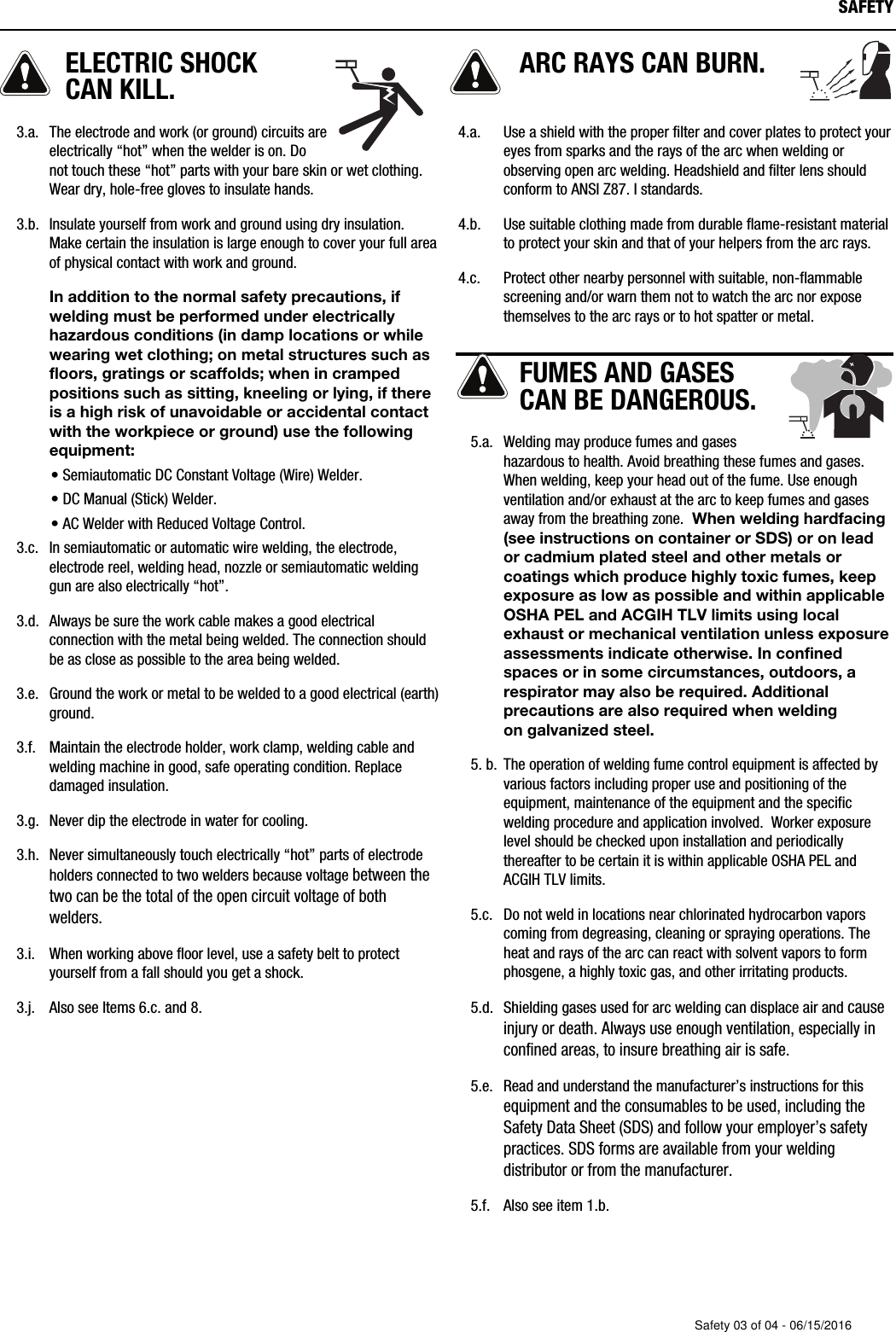 ELECTRIC SHOCK CAN KILL.   3.a. The electrode and work (or ground) circuits areelectrically &ldquo;hot&rdquo; when the welder is on. Donot touch these &ldquo;hot&rdquo; parts with your bare skin or wet clothing.Wear dry, hole-free gloves to insulate hands.   3.b. Insulate yourself from work and ground using dry insulation.Make certain the insulation is large enough to cover your full areaof physical contact with work and ground.      In addition to the normal safety precautions, ifwelding must be performed under electricallyhazardous conditions (in damp locations or whilewearing wet clothing; on metal structures such asfloors, gratings or scaffolds; when in crampedpositions such as sitting, kneeling or lying, if thereis a high risk of unavoidable or accidental contactwith the workpiece or ground) use the followingequipment:&bull; Semiautomatic DC Constant Voltage (Wire) Welder.&bull; DC Manual (Stick) Welder.&bull; AC Welder with Reduced Voltage Control.   3.c. In semiautomatic or automatic wire welding, the electrode,electrode reel, welding head, nozzle or semiautomatic weldinggun are also electrically &ldquo;hot&rdquo;.   3.d. Always be sure the work cable makes a good electricalconnection with the metal being welded. The connection shouldbe as close as possible to the area being welded.   3.e. Ground the work or metal to be welded to a good electrical (earth)ground.   3.f. Maintain the electrode holder, work clamp, welding cable andwelding machine in good, safe operating condition. Replacedamaged insulation.   3.g. Never dip the electrode in water for cooling.   3.h. Never simultaneously touch electrically &ldquo;hot&rdquo; parts of electrodeholders connected to two welders because voltage between thetwo can be the total of the open circuit voltage of bothwelders.   3.i. When working above floor level, use a safety belt to protectyourself from a fall should you get a shock.   3.j. Also see It   ems 6.c. and 8.ARC RAYS CAN BURN.4.a. Use a shield with the proper filter and cover plates to protect youreyes from sparks and the rays of the arc when welding orobserving open arc welding. Headshield and filter lens shouldconform to ANSI Z87. I standards. 4.b. Use suitable clothing made from durable flame-resistant materialto protect your skin and that of your helpers from the arc rays.4.c. Protect other nearby personnel with suitable, non-flammablescreening and/or warn them not to watch the arc nor exposethemselves to the arc rays or to hot spatter or metal.FUMES AND GASESCAN BE DANGEROUS.   5.a. Welding may produce fumes and gaseshazardous to health. Avoid breathing these fumes and gases.When welding, keep your head out of the fume. Use enoughventilation and/or exhaust at the arc to keep fumes and gasesaway from the breathing zone.  When welding hardfacing(see instructions on container or SDS) or on leador cadmium plated steel and other metals orcoatings which produce highly toxic fumes, keepexposure as low as possible and within applicableOSHA PEL and ACGIH TLV limits using localexhaust or mechanical ventilation unless exposureassessments indicate otherwise. In confinedspaces or in some circumstances, outdoors, arespirator may also be required. Additionalprecautions are also required when welding on galvanized steel.   5. b. The operation of welding fume control equipment is affected byvarious factors including proper use and positioning of theequipment, maintenance of the equipment and the specificwelding procedure and application involved.  Worker exposurelevel should be checked upon installation and periodicallythereafter to be certain it is within applicable OSHA PEL andACGIH TLV limits.   5.c. Do not weld in locations near chlorinated hydrocarbon vaporscoming from degreasing, cleaning or spraying operations. Theheat and rays of the arc can react with solvent vapors to formphosgene, a highly toxic gas, and other irritating products.    5.d. Shielding gases used for arc welding can displace air and causeinjury or death. Always use enough ventilation, especially inconfined areas, to insure breathing air is safe.   5.e. Read and understand the manufacturer&rsquo;s instructions for thisequipment and the consumables to be used, including theSafety Data Sheet (SDS) and follow your employer&rsquo;s safetypractices. SDS forms are available from your weldingdistributor or from the manufacturer.   5.f. Also see item 1.b.SAFETYSafety 03 of 04 - 06/15/2016