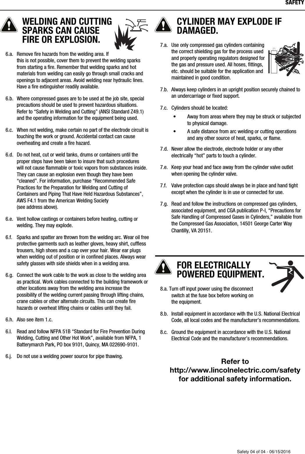 WELDING AND CUTTINGSPARKS CAN CAUSEFIRE OR EXPLOSION.   6.a. Remove fire hazards from the welding area. Ifthis is not possible, cover them to prevent the welding sparksfrom starting a fire. Remember that welding sparks and hotmaterials from welding can easily go through small cracks andopenings to adjacent areas. Avoid welding near hydraulic lines.Have a fire extinguisher readily available.   6.b. Where compressed gases are to be used at the job site, specialprecautions should be used to prevent hazardous situations.Refer to &ldquo;Safety in Welding and Cutting&rdquo; (ANSI Standard Z49.1)and the operating information for the equipment being used.       6.c. When not welding, make certain no part of the electrode circuit istouching the work or ground. Accidental contact can causeoverheating and create a fire hazard.   6.d. Do not heat, cut or weld tanks, drums or containers until theproper steps have been taken to insure that such procedures will not cause flammable or toxic vapors from substances inside.They can cause an explosion even though they have been&ldquo;cleaned&rdquo;. For information, purchase &ldquo;Recommended SafePractices for the Preparation for Welding and Cutting ofContainers and Piping That Have Held Hazardous Substances&rdquo;,AWS F4.1 from the American Welding Society (see address above).   6.e. Vent hollow castings or containers before heating, cutting orwelding. They may explode.   6.f. Sparks and spatter are thrown from the welding arc. Wear oil freeprotective garments such as leather gloves, heavy shirt, cufflesstrousers, high shoes and a cap over your hair. Wear ear plugswhen welding out of position or in confined places. Always wearsafety glasses with side shields when in a welding area.   6.g. Connect the work cable to the work as close to the welding areaas practical. Work cables connected to the building framework orother locations away from the welding area increase thepossibility of the welding current passing through lifting chains,crane cables or other alternate circuits. This can create firehazards or overheat lifting chains or cables until they fail.   6.h. Also see item 1.c.   6.I. Read and follow NFPA 51B &ldquo;Standard for Fire Prevention DuringWelding, Cutting and Other Hot Work&rdquo;, available from NFPA, 1Batterymarch Park, PO box 9101, Quincy, MA 022690-9101.   6.j. Do not use a welding power source for pipe thawing.CYLINDER MAY EXPLODE IFDAMAGED.   7.a. Use only compressed gas cylinders containingthe correct shielding gas for the process usedand properly operating regulators designed forthe gas and pressure used. All hoses, fittings,etc. should be suitable for the application andmaintained in good condition.   7.b. Always keep cylinders in an upright position securely chained toan undercarriage or fixed support.   7.c. Cylinders should be located:&bull; Away from areas where they may be struck or subjectedto physical damage.&bull; A safe distance from arc welding or cutting operationsand any other source of heat, sparks, or flame.   7.d. Never allow the electrode, electrode holder or any otherelectrically &ldquo;hot&rdquo; parts to touch a cylinder.   7.e. Keep your head and face away from the cylinder valve outletwhen opening the cylinder valve.   7.f. Valve protection caps should always be in place and hand tightexcept when the cylinder is in use or connected for use.   7.g. Read and follow the instructions on compressed gas cylinders,associated equipment, and CGA publication P-l, &ldquo;Precautions forSafe Handling of Compressed Gases in Cylinders,&rdquo; available fromthe Compressed Gas Association,  14501 George Carter WayChantilly, VA 20151.FOR ELECTRICALLYPOWERED EQUIPMENT.   8.a. Turn off input power using the disconnectswitch at the fuse box before working on the equipment.   8.b. Install equipment in accordance with the U.S. National ElectricalCode, all local codes and the manufacturer&rsquo;s recommendations.   8.c. Ground the equipment in accordance with the U.S. NationalElectrical Code and the manufacturer&rsquo;s recommendations.Refer tohttp://www.lincolnelectric.com/safetyfor additional safety information.SAFETYSafety 04 of 04 - 06/15/2016