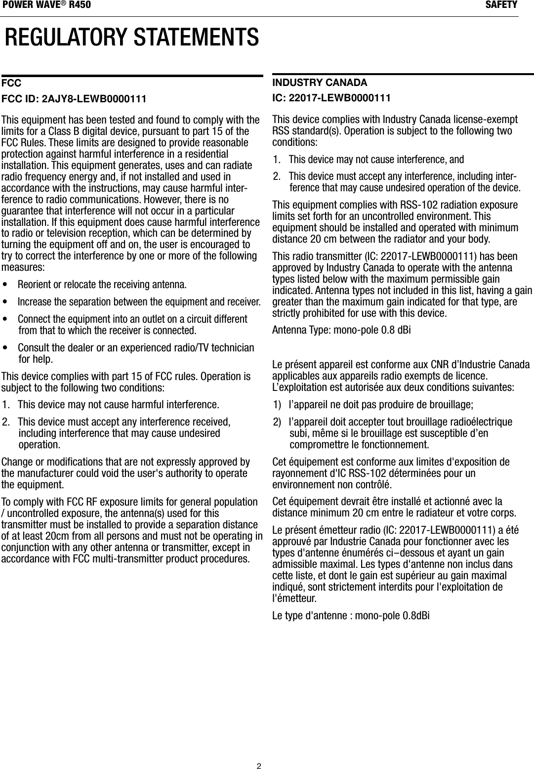 2SAFETYPOWER WAVE&reg;R450REGULATORY STATEMENTSFCC FCC ID: 2AJY8-LEWB0000111 This equipment has been tested and found to comply with thelimits for a Class B digital device, pursuant to part 15 of theFCC Rules. These limits are designed to provide reasonableprotection against harmful interference in a residentialinstallation. This equipment generates, uses and can radiateradio frequency energy and, if not installed and used inaccordance with the instructions, may cause harmful inter-ference to radio communications. However, there is noguarantee that interference will not occur in a particularinstallation. If this equipment does cause harmful interferenceto radio or television reception, which can be determined byturning the equipment off and on, the user is encouraged totry to correct the interference by one or more of the followingmeasures: &bull; Reorient or relocate the receiving antenna.&bull; Increase the separation between the equipment and receiver.&bull; Connect the equipment into an outlet on a circuit differentfrom that to which the receiver is connected.&bull; Consult the dealer or an experienced radio/TV technicianfor help.This device complies with part 15 of FCC rules. Operation issubject to the following two conditions: 1. This device may not cause harmful interference.2. This device must accept any interference received,including interference that may cause undesiredoperation.Change or modifications that are not expressly approved bythe manufacturer could void the user's authority to operatethe equipment. To comply with FCC RF exposure limits for general population/ uncontrolled exposure, the antenna(s) used for thistransmitter must be installed to provide a separation distanceof at least 20cm from all persons and must not be operating inconjunction with any other antenna or transmitter, except inaccordance with FCC multi-transmitter product procedures.Industry Canada IC: 22017-LEWB0000111 This device complies with Industry Canada license-exemptRSS standard(s). Operation is subject to the following twoconditions: 1. This device may not cause interference, and2. This device must accept any interference, including inter-ference that may cause undesired operation of the device.This equipment complies with RSS-102 radiation exposurelimits set forth for an uncontrolled environment. Thisequipment should be installed and operated with minimumdistance 20 cm between the radiator and your body. This radio transmitter (IC: 22017-LEWB0000111) has beenapproved by Industry Canada to operate with the antennatypes listed below with the maximum permissible gainindicated. Antenna types not included in this list, having a gaingreater than the maximum gain indicated for that type, arestrictly prohibited for use with this device.Antenna Type: mono-pole 0.8 dBi Le pr&eacute;sent appareil est conforme aux CNR d&rsquo;Industrie Canadaapplicables aux appareils radio exempts de licence.L&rsquo;exploitation est autoris&eacute;e aux deux conditions suivantes:1)  l&rsquo;appareil ne doit pas produire de brouillage;2)  l&rsquo;appareil doit accepter tout brouillage radio&eacute;lectriquesubi, m&ecirc;me si le brouillage est susceptible d&rsquo;encompromettre le fonctionnement.Cet &eacute;quipement est conforme aux limites d'exposition derayonnement d'IC RSS-102 d&eacute;termin&eacute;es pour unenvironnement non contr&ocirc;l&eacute;.Cet &eacute;quipement devrait &ecirc;tre install&eacute; et actionn&eacute; avec ladistance minimum 20 cm entre le radiateur et votre corps.Le pr&eacute;sent &eacute;metteur radio (IC: 22017-LEWB0000111) a &eacute;t&eacute;approuv&eacute; par Industrie Canada pour fonctionner avec lestypes d'antenne &eacute;num&eacute;r&eacute;s ci-dessous et ayant un gainadmissible maximal. Les types d'antenne non inclus danscette liste, et dont le gain est sup&eacute;rieur au gain maximalindiqu&eacute;, sont strictement interdits pour l'exploitation del'&eacute;metteur.Le type d'antenne : mono-pole 0.8dBi