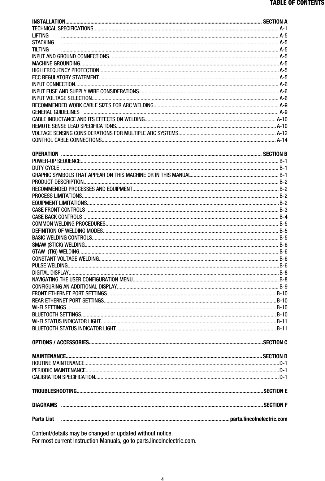 INSTALLATION............................................................................................................................................. SECTION ATECHNICAL SPECIFICATIONS..................................................................................................................................... A-1LIFTING         ............................................................................................................................................................ A-5STACKING     ............................................................................................................................................................ A-5TILTING         ............................................................................................................................................................ A-5INPUT AND GROUND CONNECTIONS.......................................................................................................................... A-5MACHINE GROUNDING...............................................................................................................................................A-5HIGH FREQUENCY PROTECTION................................................................................................................................. A-5FCC REGULATORY STATEMENT................................................................................................................................. A-5INPUT CONNECTION.................................................................................................................................................. A-6INPUT FUSE AND SUPPLY WIRE CONSIDERATIONS.....................................................................................................A-6INPUT VOLTAGE SELECTION...................................................................................................................................... A-6RECOMMENDED WORK CABLE SIZES FOR ARC WELDING.......................................................................................... A-9GENERAL GUIDELINES  ............................................................................................................................................. A-9CABLE INDUCTANCE AND ITS EFFECTS ON WELDING.............................................................................................. A-10REMOTE SENSE LEAD SPECIFICATIONS................................................................................................................... A-10VOLTAGE SENSING CONSIDERATIONS FOR MULTIPLE ARC SYSTEMS...................................................................... A-12CONTROL CABLE CONNECTIONS............................................................................................................................. A-14OPERATION ................................................................................................................................................SECTION BPOWER-UP SEQUENCE.............................................................................................................................................. B-1DUTY CYCLE ............................................................................................................................................................ B-1GRAPHIC SYMBOLS THAT APPEAR ON THIS MACHINE OR IN THIS MANUAL............................................................... B-1PRODUCT DESCRIPTION............................................................................................................................................ B-2RECOMMENDED PROCESSES AND EQUIPMENT......................................................................................................... B-2PROCESS LIMITATIONS............................................................................................................................................. B-2EQUIPMENT LIMITATIONS..........................................................................................................................................B-2CASE FRONT CONTROLS  ......................................................................................................................................... B-3CASE BACK CONTROLS ............................................................................................................................................ B-4COMMON WELDING PROCEDURES............................................................................................................................ B-5DEFINITION OF WELDING MODES.............................................................................................................................. B-5BASIC WELDING CONTROLS...................................................................................................................................... B-5SMAW (STICK) WELDING........................................................................................................................................... B-6GTAW  (TIG) WELDING............................................................................................................................................... B-6CONSTANT VOLTAGE WELDING................................................................................................................................. B-6PULSE WELDING........................................................................................................................................................B-6DIGITAL DISPLAY....................................................................................................................................................... B-8NAVIGATING THE USER CONFIGURATION MENU......................................................................................................... B-8CONFIGURING AN ADDITIONAL DISPLAY.................................................................................................................... B-9FRONT ETHERNET PORT SETTINGS......................................................................................................................... B-10REAR ETHERNET PORT SETTINGS............................................................................................................................B-10WI-FI SETTINGS.......................................................................................................................................................B-10BLUETOOTH SETTINGS............................................................................................................................................ B-10WI-FI STATUS INDICATOR LIGHT..............................................................................................................................B-11BLUETOOTH STATUS INDICATOR LIGHT................................................................................................................... B-11OPTIONS / ACCESSORIES.............................................................................................................................SECTION CMAINTENANCE............................................................................................................................................. SECTION DROUTINE MAINTENANCE............................................................................................................................................D-1PERIODIC MAINTENANCE...........................................................................................................................................D-1CALIBRATION SPECIFICATION....................................................................................................................................D-1TROUBLESHOOTING......................................................................................................................................SECTION EDIAGRAMS   .................................................................................................................................................SECTION F Parts List     ......................................................................................................................... parts.lincolnelectric.comContent/details may be changed or updated without notice.For most current Instruction Manuals, go to parts.lincolnelectric.com.4TABLE OF CONTENTS