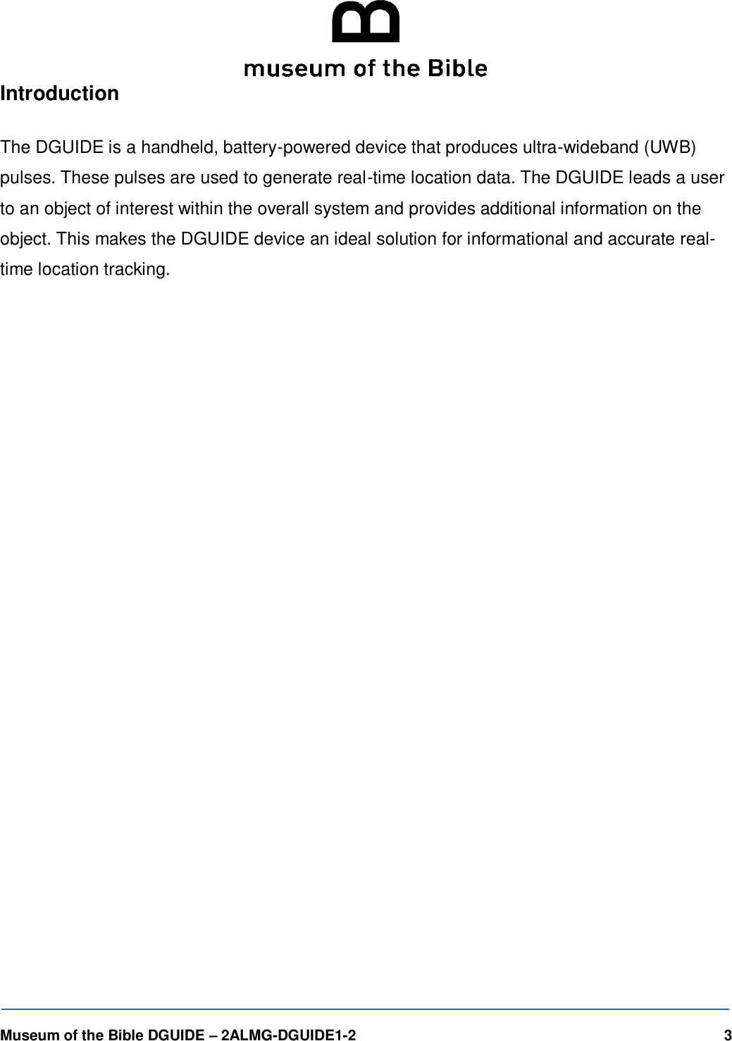  Museum of the Bible DGUIDE &ndash; 2ALMG-DGUIDE1-2    3  Introduction  The DGUIDE is a handheld, battery-powered device that produces ultra-wideband (UWB) pulses. These pulses are used to generate real-time location data. The DGUIDE leads a user to an object of interest within the overall system and provides additional information on the object. This makes the DGUIDE device an ideal solution for informational and accurate real-time location tracking.   