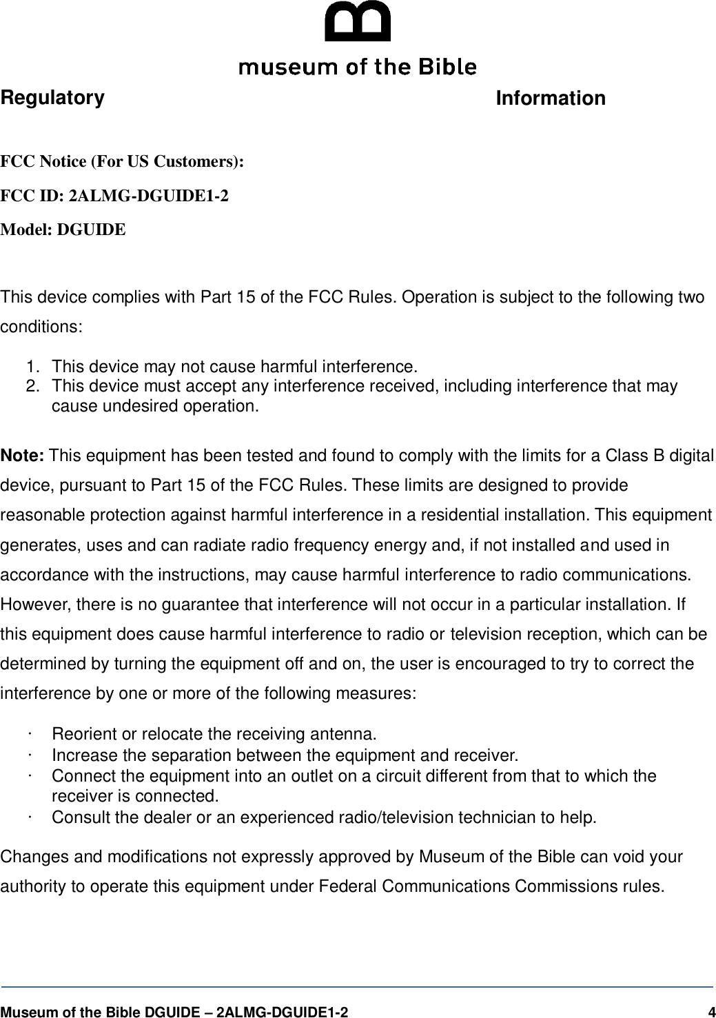   Museum of the Bible DGUIDE &ndash; 2ALMG-DGUIDE1-2    4  Regulatory  Information  FCC Notice (For US Customers): FCC ID: 2ALMG-DGUIDE1-2 Model: DGUIDE  This device complies with Part 15 of the FCC Rules. Operation is subject to the following two conditions: 1.  This device may not cause harmful interference. 2.  This device must accept any interference received, including interference that may cause undesired operation.  Note: This equipment has been tested and found to comply with the limits for a Class B digital device, pursuant to Part 15 of the FCC Rules. These limits are designed to provide reasonable protection against harmful interference in a residential installation. This equipment generates, uses and can radiate radio frequency energy and, if not installed and used in accordance with the instructions, may cause harmful interference to radio communications. However, there is no guarantee that interference will not occur in a particular installation. If this equipment does cause harmful interference to radio or television reception, which can be determined by turning the equipment off and on, the user is encouraged to try to correct the interference by one or more of the following measures: &bull; Reorient or relocate the receiving antenna. &bull; Increase the separation between the equipment and receiver. &bull; Connect the equipment into an outlet on a circuit different from that to which the receiver is connected. &bull; Consult the dealer or an experienced radio/television technician to help.  Changes and modifications not expressly approved by Museum of the Bible can void your authority to operate this equipment under Federal Communications Commissions rules. 