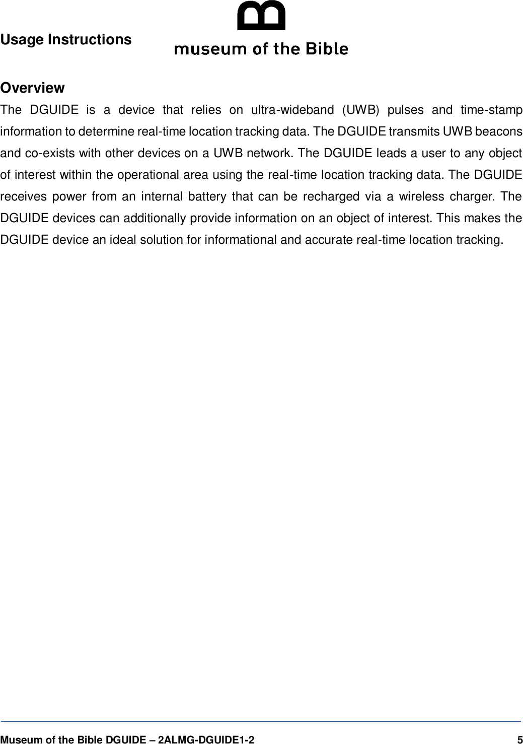   Museum of the Bible DGUIDE &ndash; 2ALMG-DGUIDE1-2    5 Usage Instructions  Overview The  DGUIDE  is  a  device  that  relies  on  ultra-wideband  (UWB)  pulses  and  time-stamp information to determine real-time location tracking data. The DGUIDE transmits UWB beacons and co-exists with other devices on a UWB network. The DGUIDE leads a user to any object of interest within the operational area using the real-time location tracking data. The DGUIDE receives power from an internal battery that can be recharged via  a wireless charger. The DGUIDE devices can additionally provide information on an object of interest. This makes the DGUIDE device an ideal solution for informational and accurate real-time location tracking.  
