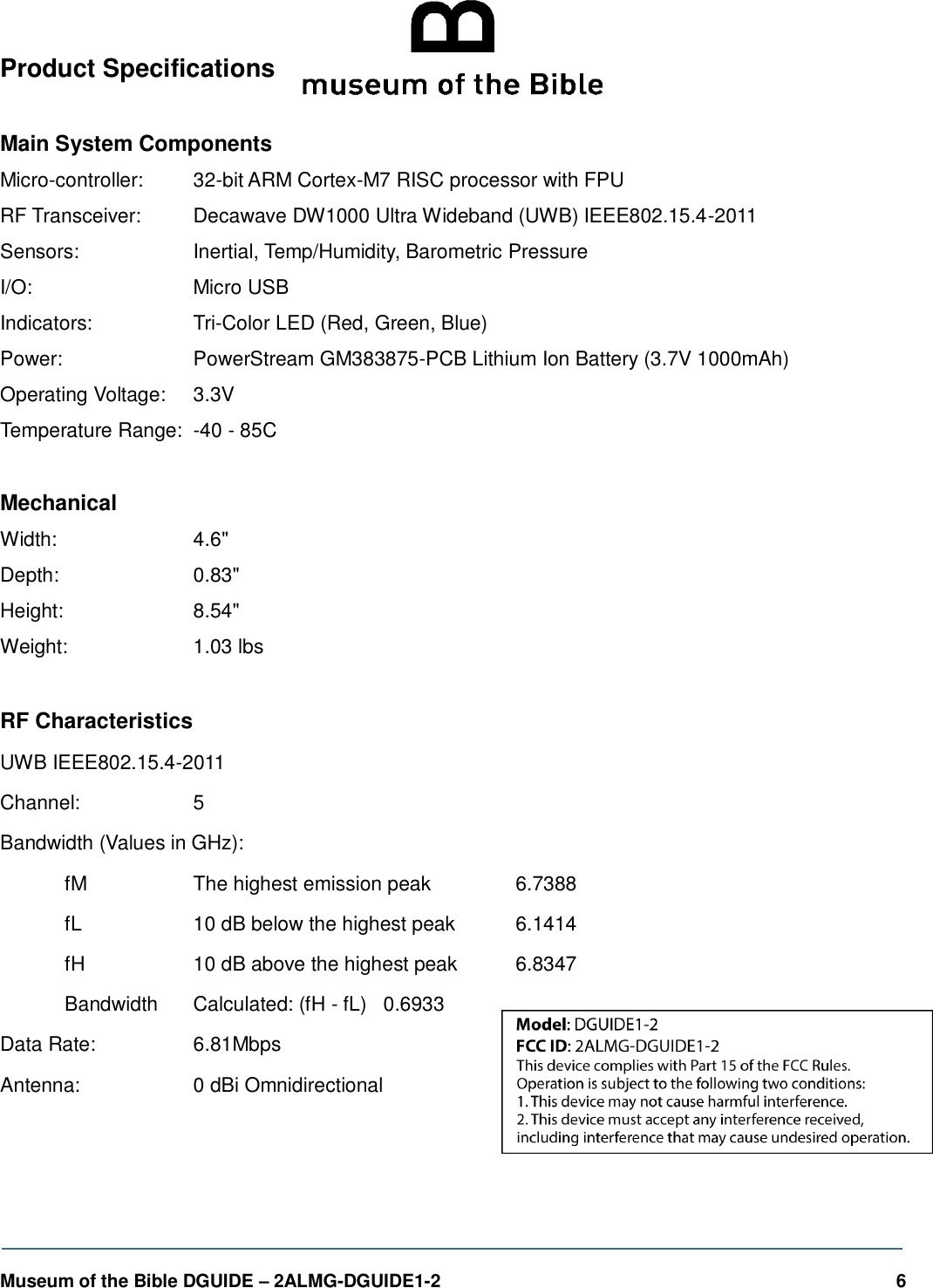   Museum of the Bible DGUIDE &ndash; 2ALMG-DGUIDE1-2    6 Product Specifications  Main System Components Micro-controller:   32-bit ARM Cortex-M7 RISC processor with FPU RF Transceiver:   Decawave DW1000 Ultra Wideband (UWB) IEEE802.15.4-2011 Sensors:     Inertial, Temp/Humidity, Barometric Pressure I/O:       Micro USB Indicators:     Tri-Color LED (Red, Green, Blue) Power:     PowerStream GM383875-PCB Lithium Ion Battery (3.7V 1000mAh) Operating Voltage:   3.3V Temperature Range:  -40 - 85C  Mechanical Width:      4.6" Depth:     0.83" Height:     8.54" Weight:     1.03 lbs  RF Characteristics UWB IEEE802.15.4-2011 Channel:     5 Bandwidth (Values in GHz):   fM       The highest emission peak      6.7388   fL       10 dB below the highest peak     6.1414   fH       10 dB above the highest peak     6.8347   Bandwidth      Calculated: (fH - fL)   0.6933 Data Rate:     6.81Mbps Antenna:     0 dBi Omnidirectional  