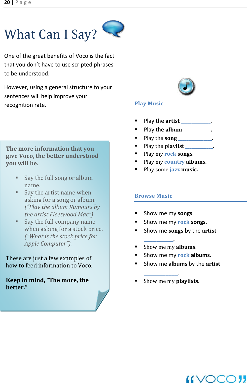 20|Page WhatCanISay?OneofthegreatbenefitsofVocoisthefactthatyoudon&rsquo;thavetousescriptedphrasestobeunderstood.How uretoyoursenten recognitionrate.PlayMusicever,usingageneralstructceswillhelpimproveyour Playtheartist______________. Playthealbum_____________. Playthesong________________. Playmycountryalbums. Playtheplaylist_____________. Playmyrocksongs. Playsomejazzmusic.BrowseMusic Showmemysongs.mealbumsbytheartist___________. Showmemyplaylists. Showmemyrocksongs. Showmesongsbytheartist______________. Showmemyalbums. Showmemyrockalbums. ShowThemoreinformationthatyouebetterunderstood.fullsongoralbumm.rsbyc&rdquo;)stockprice.rThesearejustafewexamplesofntoVoco.inmind,&ldquo;Themore,thebetter.&rdquo;giveVoco,thyouwillbe Saythename. SaytheartistnamewhenaskingforasongoralbuumouMa(&ldquo;PlaythealbumRtheartistFleetwood Saythefullcompanynamewhenaskingfora(&ldquo;WhatisthestockpricefoAppleComputer&rdquo;).howtofeedinformatioKeep