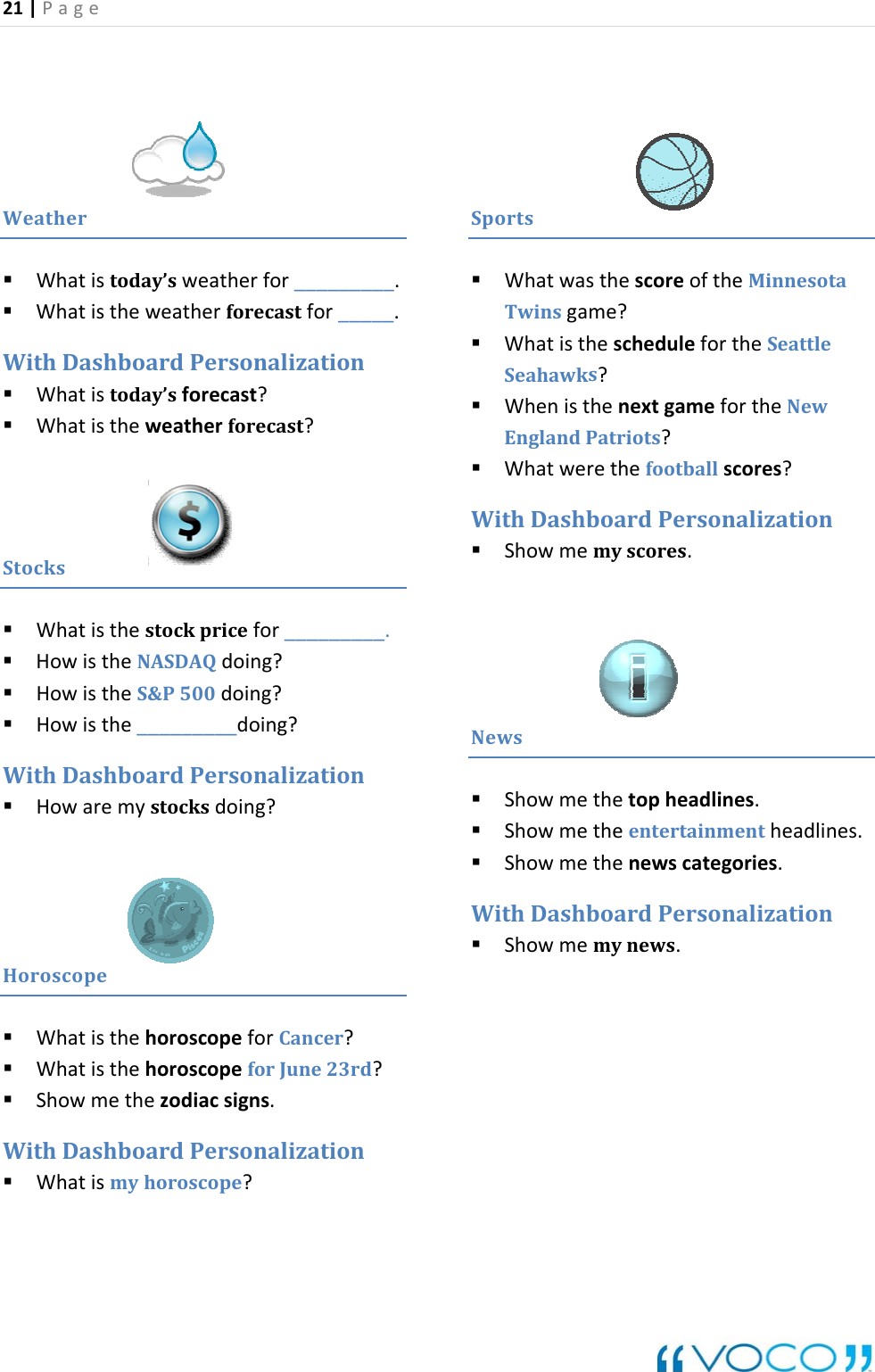21|Page Weather today&rsquo;sweatherfor_________.dPersonalization Whatistoday&rsquo;sforecast?Whatistheweatherforecast?Whatis  Whatistheweatherforecastfor_____.WithDashboar Stocks Wh _atisthestockpricefor____ HowistheNASDAQdoing? HowistheS&amp;P500doing? Howisthe_________doing?____.WithDashboardPersonalization Howaremystocksdoing?oroscopeH WhatisthehoroscopeforCancer? WhatisthehoroscopeforJune23rd? Showmethezodiacsigns.WithDashboardPersonalization Whatisyhoroscope?portsmS Whatwasthe oftheMinnesotaTwinsgame? WhatisthefortheSeattles? WhenisthenextgamefortheNewes?ationNewsscorescheduleSeahawkEnglandPatriots? rethefootballscorWhatweWithDash emyscores.boardPersonalizShowm Showmethetopheadlines.nes.newscategories.tion Showmetheentertainmentheadli ShowmetheWithDashboardPersonal Showmemynews.iza