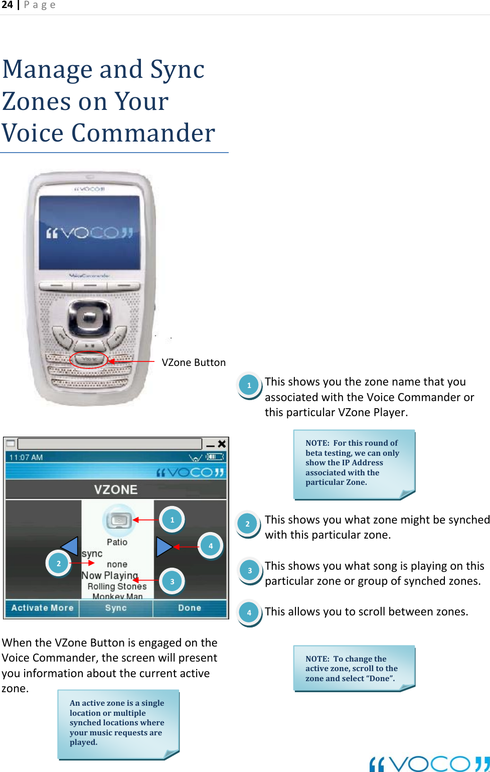 24|Page ManageandSynZonesonYourcrVoiceCommandeVoiceCommander,thescreenwillpresenttthecurrentactivezone.ThisshowsyouthezonenamethatyoussociatedwiththeVoiceCommanderorthisparticularVZonePlayer.ThisshowsyouwhatzonemightbesynchedThisshowsyouwhatsongisplayingonthisThisallowsyoutoscrollbetweenzones.WhentheVZoneButtonisengagedontheyouinformationabouawiththisparticularzone.particularzoneorgroupofsynchedzones.VZoneButton1NOTE:Forthisroundofbetatesting,showtheIPAddrwecanonlyessassociatedwiththeparticularZone.123Anactivezoneisasinglelocationormultiplesynchedlocationswhereyourmusicrequestsareplayed.2434NOTE:Tochangetheactivezone,scrolltothezoneandselect&ldquo;Done&rdquo;.