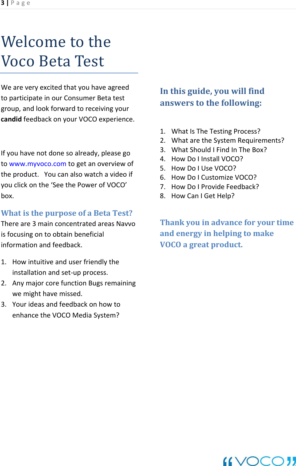 3|Page WelcometotheVocoBetaTestWeareveryexcitedthatyouhaveagreedtoparticipateinourConsumerBetatestgroup,andlookforwardtoreceivingyourcandidfeedbackonyourVOCOexperience.Ifyouhavenotdonesoalready,pleasegotowww.myvoco.comtogetanoverviewoftheproduct.Youcanalsowatchavideoifyouclickonthe&lsquo;SeethePowerofVOCO&rsquo;box.WhatisthepurposeofaBetaTest?Thereare3mainconcentratedareasNavvoisfocusingontoobtainbeneficialinformationandfeedback.1. Howintuitiveanduserfriendlytheinstallationandset‐upprocess.2. AnymajorcorefunctionBugsremainingwemighthavemissed.3. YourideasandfeedbackonhowtoenhancetheVOCOMediaSystem?Inthisguide,youwillfindanswerstothefollowing:1. WhatIsTheTestingProcess?2. WhataretheSystemRequirements?3. WhatShouldIFindInTheBox?4. HowDoIInstallVOCO?5. HowDoIUseVOCO?6. HowDoICustomizeVOCO?7. HowDoIProvideFeedback?8. HowCanIGetHelp?ThankyouinadvanceforyourtimeandenergyinhelpingtomakeVOCOagreatproduct.