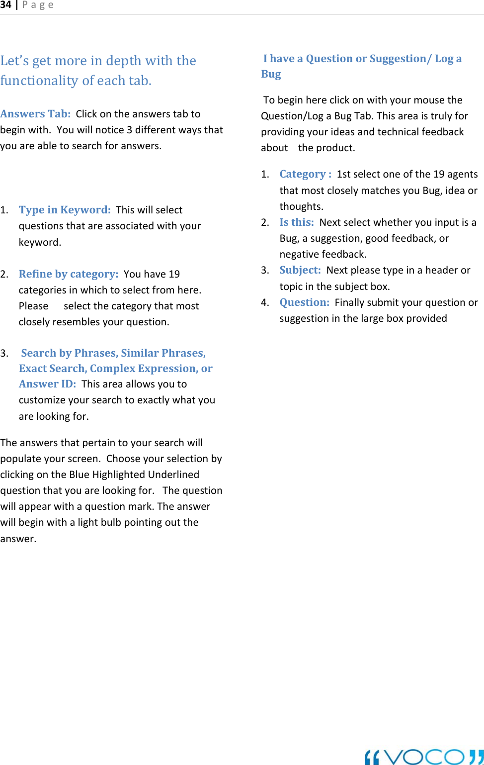 34|Page Let&rsquo;sgetmoreindepthwiththefunctionalityofeachtab.AnswersTab:Clickontheanswerstabtobeginwith.Youwillnotice3differentwaysthyouareabletosearchforanswers. atyword.efinebycategory:Youhave19gorythatmostloselyresemblesyourquestion.SearchbyPhrases,SimilarPhrases,ion,orrchwillpopulateyourscreen.ChooseyourselectionbylickingontheBlueHighlightedUnderlinedtionrwillbeginwithalightbulbpointingouttheyourideasandtechnicalfeedbackt eproduct.ntstmostcloselymatchesyouBug,ideaoroughts.ahead orthesubjectbox.4. Question:Finallysubmityourquestionorug stioninthelargeboxprovided1. TypeinKeyword:Thiswillselectquestionsthatareassociatedwithyourke2. Rcategoriesinwhichtoselectfromhere.Pleaseselectthecatec3. ExactSearch,ComplexExpressAnswerID:Thisareaallowsyoutocustomizeyoursearchtoexactlywhatyouarelookingfor. Theanswersthatpertaintoyourseacquestionthatyouarelookingfor.Thequeswillappearwithaquestionmark.Theansweanswer.IhaveaQuestionorSuggestion/LogagbeBuTo ginhereclickonwithyourmousetheQuestion/LogaBugTab.Thisareaistrulyforprovidingabou1. Category:1stselectoneofthe19agethathth2. Isthis:NextselectwhetheryouinputisaBug,asuggestion,goodfeedback,ornegativefeedback.3. Subject:Nextpleasetypeinertopicinsge