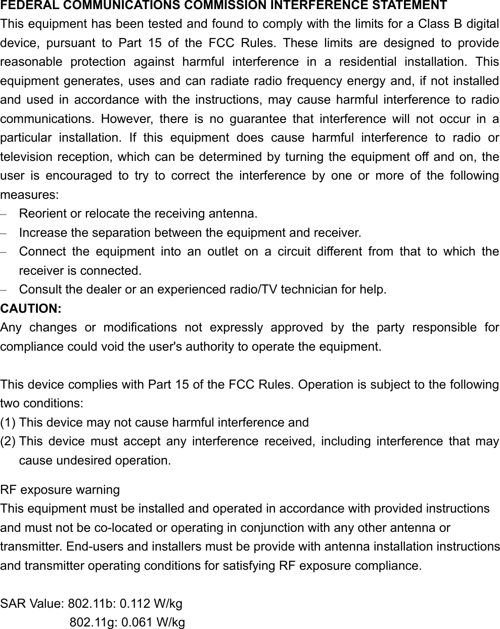 FEDERAL COMMUNICATIONS COMMISSION INTERFERENCE STATEMENT This equipment has been tested and found to comply with the limits for a Class B digital device, pursuant to Part 15 of the FCC Rules. These limits are designed to provide reasonable protection against harmful interference in a residential installation. This equipment generates, uses and can radiate radio frequency energy and, if not installed and used in accordance with the instructions, may cause harmful interference to radio communications. However, there is no guarantee that interference will not occur in a particular installation. If this equipment does cause harmful interference to radio or television reception, which can be determined by turning the equipment off and on, the user is encouraged to try to correct the interference by one or more of the following measures: &ndash;  Reorient or relocate the receiving antenna. &ndash;  Increase the separation between the equipment and receiver. &ndash;  Connect the equipment into an outlet on a circuit different from that to which the receiver is connected. &ndash;  Consult the dealer or an experienced radio/TV technician for help. CAUTION: Any changes or modifications not expressly approved by the party responsible for compliance could void the user's authority to operate the equipment.  This device complies with Part 15 of the FCC Rules. Operation is subject to the following two conditions: (1) This device may not cause harmful interference and (2) This device must accept any interference received, including interference that may cause undesired operation.    RF exposure warning   This equipment must be installed and operated in accordance with provided instructions and must not be co-located or operating in conjunction with any other antenna or transmitter. End-users and installers must be provide with antenna installation instructions and transmitter operating conditions for satisfying RF exposure compliance.  SAR Value: 802.11b: 0.112 W/kg            802.11g: 0.061 W/kg  