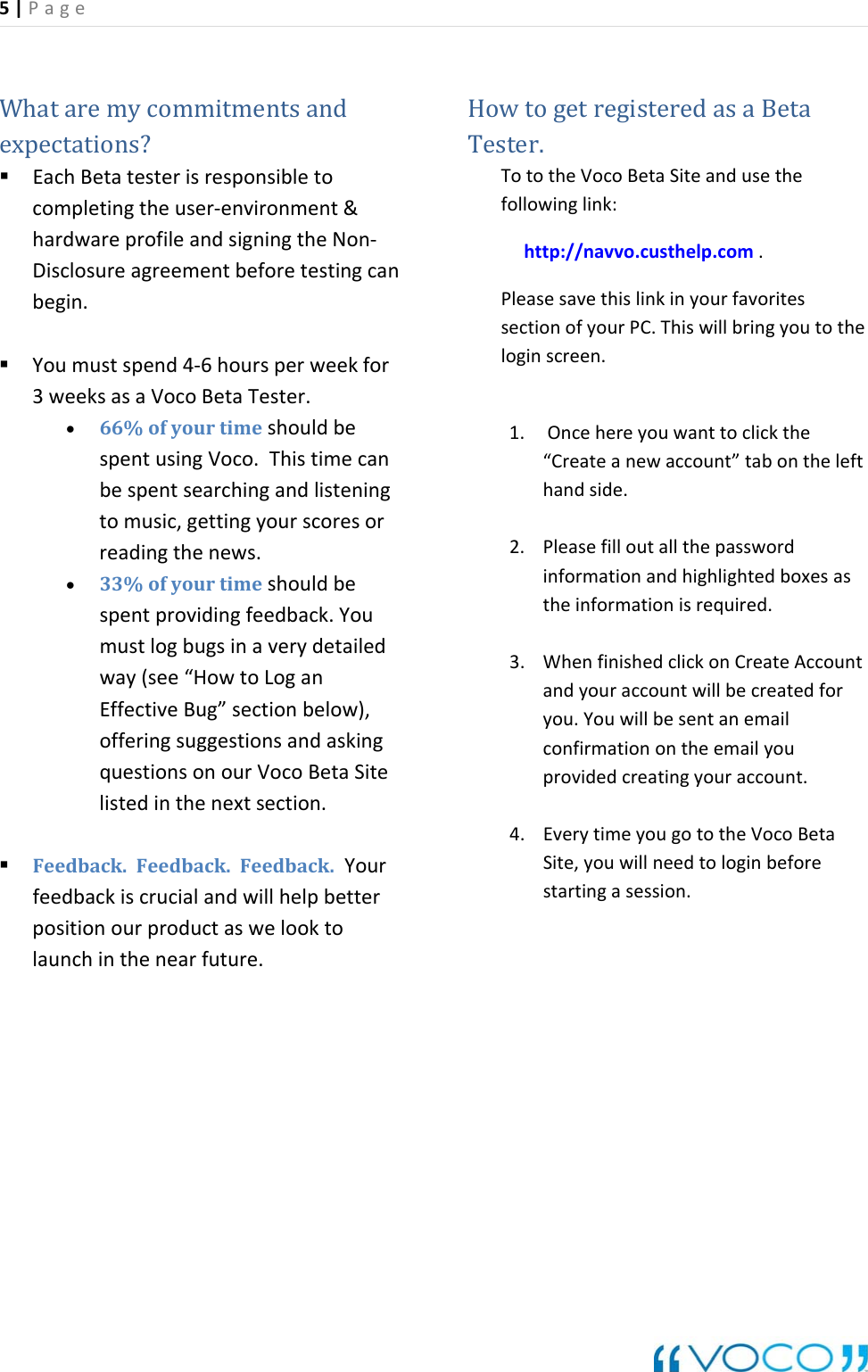 5|Page Whataremycommitmentsandexpectations? EachBetatesterisresponsibletocompletingtheuser‐environment&amp;hardwareprofileandsigningtheNon‐Disclosureagreementbeforetestingcanbegin. Youmustspend4‐6hoursperweekfor3weeksasaVocoBetaTester.&bull; 66%ofyourtimeshouldbespentusingVoco.Thistimecanbespentsearchingandlisteningtomusic,gettingyourscoresorreadingthenews.&bull; 33%ofyourtimeshouldbespentprovidingfeedback.Youmustlogbugsinaverydetailedway(see&ldquo;HowtoLoganEffectiveBug&rdquo;sectionbelow), offeringsuggestionsandaskingquestionsonourVocoBetaSitelistedinthenextsection. Feedback.Feedback.Feedback.Yourfeedbackiscrucialandwillhelpbetterpositionourproductaswelooktolaunchinthenearfuture.HowtogetregisteredasaBetaTester.TototheVocoBetaSiteandusethefollowinglink:http://navvo.custhelp.com.PleasesavethislinkinyourfavoritessectionofyourPC.Thiswillbringyoutotheloginscreen.1. Oncehereyouwanttoclickthe&ldquo;Createanewaccount&rdquo;tabonthelefthandside.2. Pleasefilloutallthepasswordinformationandhighlightedboxesastheinformationisrequired.3. WhenfinishedclickonCreateAccountandyouraccountwillbecreatedforyou.Youwillbesentanemailconfirmationontheemailyouprovidedcreatingyouraccount.4. EverytimeyougototheVocoBetaSite,youwillneedtologinbeforestartingasession.