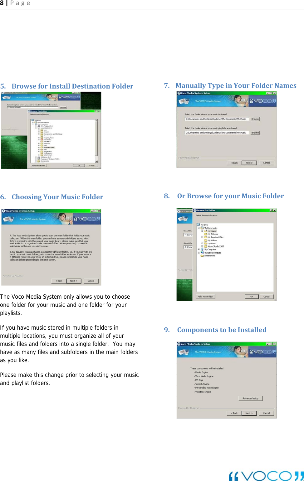 8|Page    5. BrowseforInstallDestinationFolder6. ChoosingYourMusicFolder The Voco Media System only allows you to choose one folder for your music and one folder for your playlists. If you have music stored in multiple folders in multiple locations, you must organize all of your music files and folders into a single folder.  You may have as many files and subfolders in the main folders as you like.   Please make this change prior to selecting your music and playlist folders. 7. ManuallyTypeinYourFolderNames 8. OrBrowseforyourMusicFolder    9. ComponentstobeInstalled  