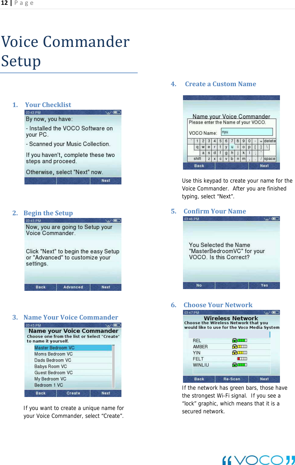 12|Page VoiceCommanderSetup1. YourChecklist2. BegintheSetup3. NameYourVoiceCommanderIf you want to create a unique name for your Voice Commander, select &ldquo;Create&rdquo;.   4. CreateaCustomName Use this keypad to create your name for the Voice Commander.  After you are finished typing, select &ldquo;Next&rdquo;. 5. ConfirmYourName6. ChooseYourNetworkIf the network has green bars, those have the strongest Wi-Fi signal.  If you see a &ldquo;lock&rdquo; graphic, which means that it is a secured network. 