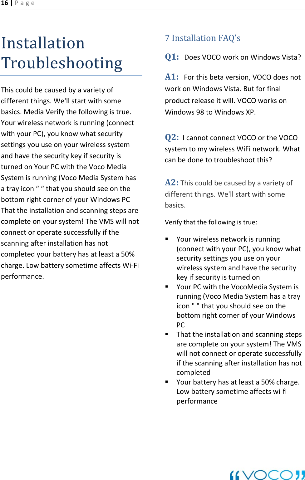 16|Page InstallationTroubleshootingThiscouldbecausedbyavarietyofdifferentthings.We'llstartwithsomebasics.MediaVerifythefollowingistrue.Yourwirelessnetworkisrunning(connectwithyourPC),youknowwhatsecuritysettingsyouuseonyourwirelesssystemandhavethesecuritykeyifsecurityisturnedonYourPCwiththeVocoMediaSystemisrunning(VocoMediaSystemhasatrayicon&ldquo;&ldquo;thatyoushouldseeonthebottomrightcornerofyourWindowsPCThattheinstallationandscanningstepsarecompleteonyoursystem!TheVMSwillnotconnectoroperatesuccessfullyifthescanningafterinstallationhasnotcompletedyourbatteryhasatleasta50%charge.LowbatterysometimeaffectsWi‐Fiperformance.7InstallationFAQ&rsquo;sQ1:DoesVOCOworkonWindowsVista?A1:Forthisbetaversion,VOCOdoesnotworkonWindowsVista.Butforfinalproductreleaseitwill.VOCOworksonWindows98toWindowsXP.Q2:IcannotconnectVOCOortheVOCOsystemtomywirelessWiFinetwork.Whatcanbedonetotroubleshootthis?A2:Thiscouldbecausedbyavarietyofdifferentthings.We'llstartwithsomebasics.Verifythatthefollowingistrue: Yourwirelessnetworkisrunning(connectwithyourPC),youknowwhatsecuritysettingsyouuseonyourwirelesssystemandhavethesecuritykeyifsecurityisturnedon YourPCwiththeVocoMediaSystemisrunning(VocoMediaSystemhasatrayicon""thatyoushouldseeonthebottomrightcornerofyourWindowsPC Thattheinstallationandscanningstepsarecompleteonyoursystem!TheVMSwillnotconnectoroperatesuccessfullyifthescanningafterinstallationhasnotcompleted Yourbatteryhasatleasta50%charge.Lowbatterysometimeaffectswi‐fiperformance