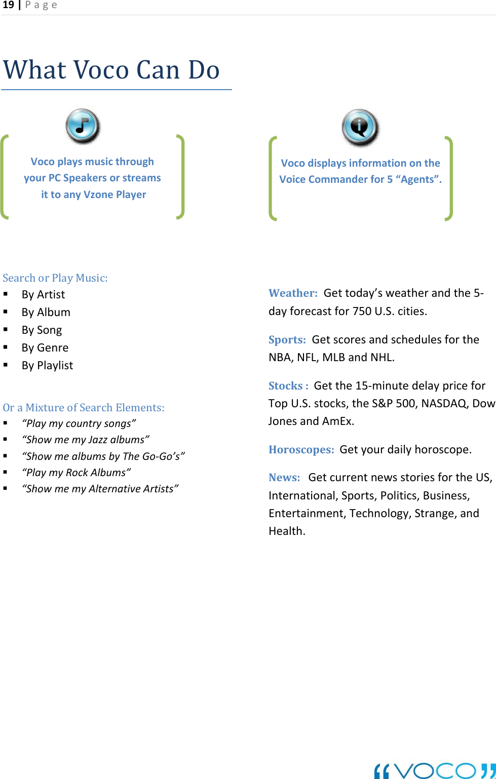 19|Page WhatVocoCanDo BySong &ldquo;PlaymyRockAlbums&rdquo;Weather:dayforSports:Ge scoresand theNBA,NFL,MLBandNHL.Stocks:Ge the15‐minutedelaypriceforTopU.S.stocks,theS&amp;P500,NASDAQ,DowJonesandAmEx.Horoscope Getyourdailyhoroscope.News:Get newsstoriesfortheUS,International,Sports,Politics,Business,Entertainm nt,Technology,Strange,andHealth.SearchorPlayMusic: ByArtist ByAlbum ByGenre ByPlaylistOraMixtureofSearchElements: &ldquo;Playmycountrysongs&rdquo; &ldquo;ShowmemyJazzalbums&rdquo; &ldquo;ShowmealbumsbyTheGo‐Go&rsquo;s&rdquo; &ldquo;ShowmemyAlternativeArtists&rdquo;Gettoday&rsquo;sweatherandthe5‐r750U.S.cecastfo ities.schedulesfortts:currenteVocoplaysmusicthroughyourPCSpeakersorstreamsittoanyVzonePlayerVoc theodisplaysinformationonVoic eCommanderfor5&ldquo;Agents&rdquo;.