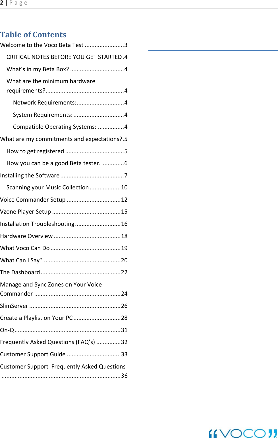 2|Page TableofContentsWelcometotheVocoBetaTest........................3CRITICALNOTESBEFOREYOUGETSTARTED.4What&rsquo;sinmyBetaBox?.................................4Whataretheminimumhardwarerequirements?................................................4NetworkRequirements:.............................4SystemRequirements:...............................4CompatibleOperatingSystems:................4Whataremycommitmentsandexpectations?.5Howtogetregistered....................................5HowyoucanbeagoodBetatester...............6InstallingtheSoftware.......................................7ScanningyourMusicCollection...................10VoiceCommanderSetup.................................12VzonePlayerSetup..........................................15InstallationTroubleshooting............................16HardwareOverview.........................................18WhatVocoCanDo...........................................19WhatCanISay?...............................................20TheDashboard.................................................22ManageandSyncZonesonYourVoiceCommander.....................................................24SlimServer........................................................26CreateaPlaylistonYourPC.............................28On‐Q.................................................................31FrequentlyAskedQuestions(FAQ&rsquo;s)...............32CustomerSupportGuide.................................33CustomerSupportFrequentlyAskedQuestions.........................................................................36