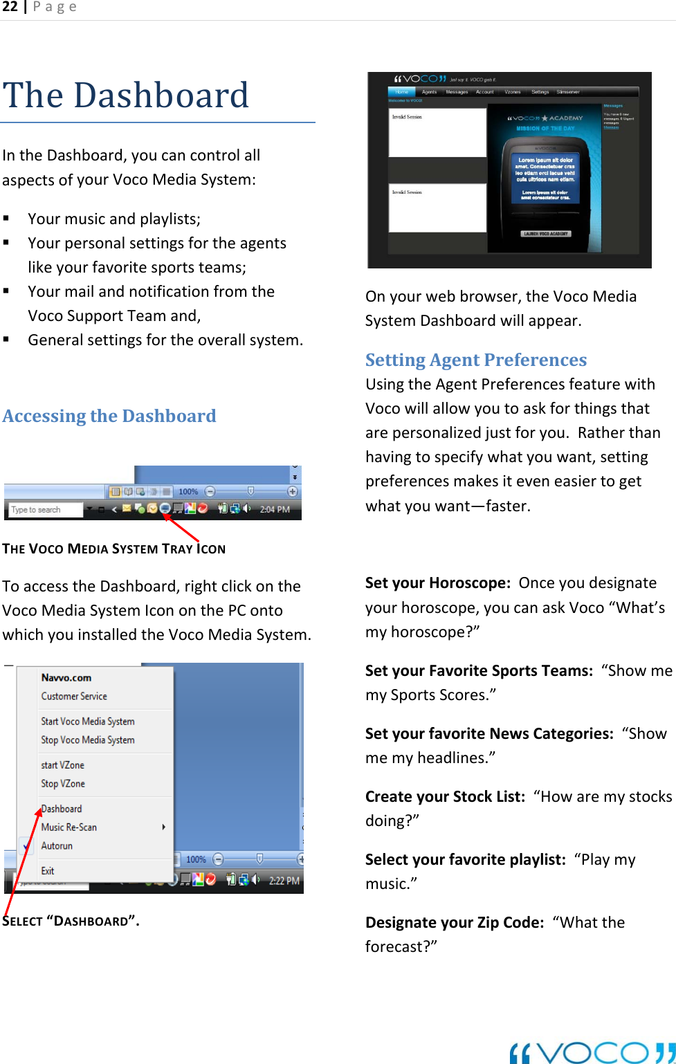 22|Page TheDashboardIntheDashboard, controlallyourVocoMediaSystem:r lAccessing lickontheontowhichyouinstalledtheVocoMediaSystem.&ldquo;D &rdquo;.webbrowser,theVocoMediaSystemDashboardwillappear.referencesngthe Agent Preferencesfeaturewithjustforyou.Ratherthaneneasiertogeteyoudesignateyourhorosc pe,youcanaskVoco&ldquo;What&rsquo;smyhoroscope?&rdquo;tyour Teams:&ldquo;ShowmeSportsrfavoriteNewsCategories:&ldquo;Showmemyheadlines.&rdquo;mymy:&ldquo;Whattheforecast?&rdquo;youcanaspectsof Yourmusicandplaylists; Yourpersonalsettingsfortheagentslikeyourfavoritesportsteams; YourmailandnotificationfromtheVocoSupportTeamand,Generalsettingsfortheov e a lsystem.theDashboardTHEVOCOMEDIASYSTEMTRAYICONToaccesstheDashboard,rightcVocoMediaSystemIcononthePCSELECTASHBOARDOnyourSettingAgentP UsiVocowillallowyoutoaskforthingsthatarepersonalizedhavingtospecifywhatyouwant,settingpreferencesmakesitevwhatyouwant&mdash;faster.SetyourHoroscope:OncoSe FavoriteSportsScores.&rdquo;mySetyouCre stocksdoing?&rdquo;ateyourStockList:&ldquo;HowareSelectyourfavoriteplaylist:&ldquo;Playmusic.&rdquo;DesignateyourZipCode
