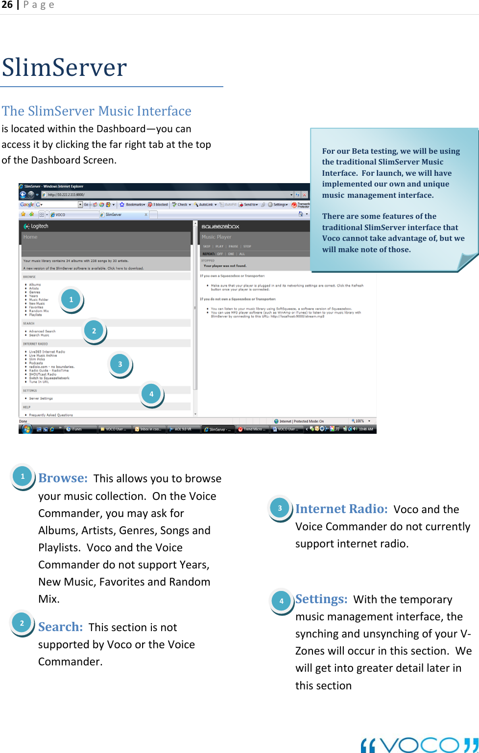 26|Page SlimServerTheSlimServerMusicInterfaceislocatedwithintheDashboard&mdash;youcanaccessitbyclickingthefarrighttabatthetopoftheDashboardScreen.donotcurrentlymusicmanagementinterface,thesynchingandunsynchingofyourV‐section.Wewill detaillaterinthissection₁₁Browse:Thisallowsyoutobrowseyourmusiccollection.OntheVoiceCommander,youmayaskforAlbums,Artists,Genres,SongsandPlaylists.VocoandtheVoiceCommanderdonotsupportYears,NewMusic,FavoritesandRandomMix.Search:ThissectionisnotsupportedbyVocoortheVoiceCommander.InternetRadio:VocoandtheVoiceCommandersupportinternetradio.Settings:WiththetemporaryForourBetatesting,wewillbeusingthetraditionalSlimServerMusicInterface.Forlaunch,wewillhaveimplementedourownanduniquemusicmanagementinterface.TherearesomefeaturesofthetraditionalSlimServerinterfacethatVococannottakeadvantageof,butwewillmakenoteofthose.12341Zoneswilloccurinthisgetintogreater234
