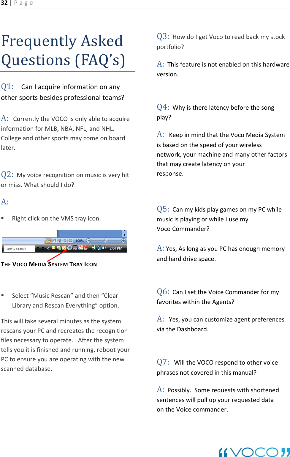 32|Page FrequentlyAskQuestions(FAQed&rsquo;s)Q1:CanIacquireinformationonanythersportsbesidesprofessionalteams?A:CurrentlytheVOCOisonlyabletoacquireformationforMLB,NBA,NFL,andNHL.ollegeandothersportsmaycomeonboardlater.2:Myvoicerecognitiononmusicisveryhitrmiss.WhatshouldIdo?A: RighTHEVOCOMEDIASYSTEMTRAYICON Select&ldquo;MusicRescan&rdquo;andthen&ldquo;ClearLibraryandRescanEverything&rdquo;option.willtakeseveralminutesasthesystemscansyourPCandrecreatestherecognitionnecessarytooperate.Afterthesystemllsyouitisfinishedandrunning,rebootyourCtoensureyouareoperatingwiththenewscanneddatabase.HowdoIgetVocotoreadbackmystock:Thisfeatureisnotenabledonthishardwareversion.4:WhyistherelatencybeforethesongA:KeepinmindthattheVocoMediaSystembasedonthespeedofyourwireless  etwork,yourmachineandmanyotherfactorsthatmaycreatelatencyonyour  sponse.Q5:CanmykidsplaygamesonmyPCwhileusicisplayingorwhileIusemy  ocoCommander?:Yes,AslongasyouPChasenoughmemoryndharddrivespace.6:CanIsettheVoiceCommanderformyvoriteswithintheAgents?:Yes,youcancustomizeagentpreferencestheDashboard.7:WilltheVOCOrespondtoothervoicephrasesnotcoveredinthismanual?sentenceswillpullupyourrequesteddata ontheVoicecommander.oinCQotclickontheVMStrayicon.ThisrefilestePQ3:portfolio?AQplay?isnremVAaQfaAviaQA:Possibly.Somerequestswithshortened