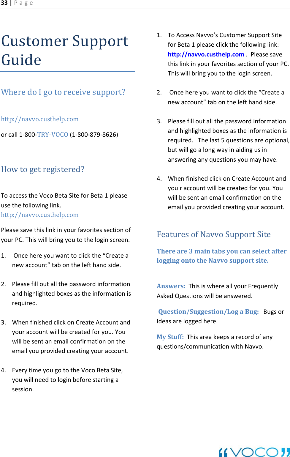 33|Page CustomGuideerSu rtppoWheredoIgotoreceivesupport?http://navvo.custhelp.comorcall1‐800‐TRY‐VOCO(1‐800‐879‐8626)Howtogetregistered?ToaccesstheVocoBetaSiteforBeta1pleaseusethefollowinglink.http://navvo.custhelp.comPleasesavethislinkinyourfavoritessectionofyourPC.Thiswillbringyoutotheloginscreen.1. Oncehereyouwanttoclickthe&ldquo;Createanewaccount&rdquo;tabonthelefthand 2. informationeinformationis3. WhenfinishedclickonCreateAccountandyouraccountwillbecreatedforyou.Youwillbesentanemailconfirmationontheemailyouprovidedcreatingyouraccount.. EverytimeyougototheVocoBetaSite,youwillneedtologinbeforestartingasession.1. ToAccessNavvo&rsquo;sCustomerSupportSiteforBeta1pleaseclickthefollowinglink:http://navvo.custhelp.com.PleasesavethislinkinyourfavoritessectionofyourPC.Thiswillbringyoutotheloginscreen.unt.uestions/communicationwithNavvo.side.Pleasefilloutallthepasswordandhighlightedboxesasthrequired.42. Oncehereyouwanttoclickthe&ldquo;Createanewaccount&rdquo;tabonthelefthandside.3. Pleasefilloutallthepasswordinformationandhighlightedboxesastheinformationisrequired.Thelast5questionsareoptional,butwillgoalongwayinaidingusinansweringanyquestionsyoumayhave.4. WhenfinishedclickonCreateAccountandyouraccountwillbecreatedforyou.YouwillbesentanemailconfirmationontheemailyouprovidedcreatingyouraccoFeaturesofNavvoSupportSitehereare3maintabsyoucanselectafterloggingontotheNavvosupportsite.nswers:ThisiswhereallyourFrequentlyskedQuestionswillbeanswered. uggestion/LogaBug:BugsorIdeasareloggedhere.MyStuff:ThisareakeepsarecordofanyTAAQuestion/Sq   