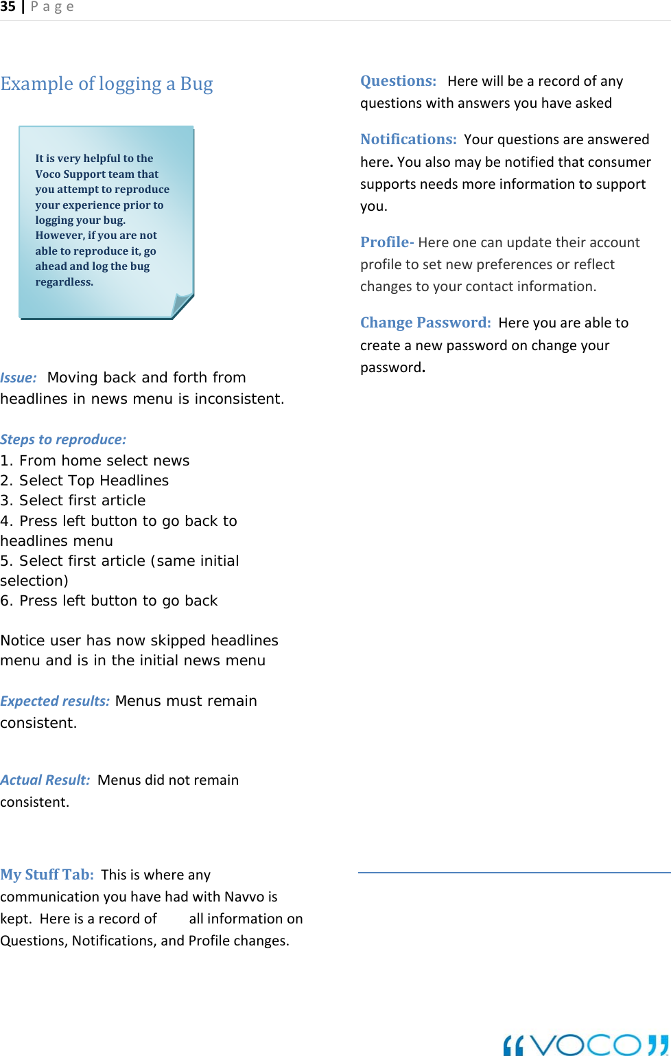 35|Page ExampleofloggingaBugIssue:  Moving back and forth fromheadlines in news menu is inStepstoreproduce: consistent. Notice  ser has now skipped headlines : Menus must remain consistent.  onyouhavehadwithNavvoiskept.HereisarecordofallinformationonQuestions,Notifications,andProfilechanges.supportsneedsmoreinformationtosupportprofiletosetnewpreferencesorreflect 1. From home select news 2. Select Top Headlines 3. Select first article 4. Press left button to go back to headlines menu 5. Select first article (same initial selection) 6. Press left button to go back  umenu and is in the initial news menu  ExpectedresultsActualResult:Menusdidnotremainconsistent.MyStuffTab:ThisiswhereanycommunicatiQuestions:HerewillbearecordofanyquestionswithanswersyouhaveaskedNotifications:Yourquestionsareansweredhere.Youalsomaybenotifiedthatconsumeryou.ProfileHereonecanupdatetheiraccountchangestoyourcontactinformation.ChangePassword:Hereyouareabletocreateanewpasswordonchangeyourpassword.ItisveryhelpfultotheVocoSupportteamthatyouattempttoreproduceyourexperiencepriortologgingyourbug.However,ifyouarenotabletoreproduceit,goaheadandlogthebugregardless.