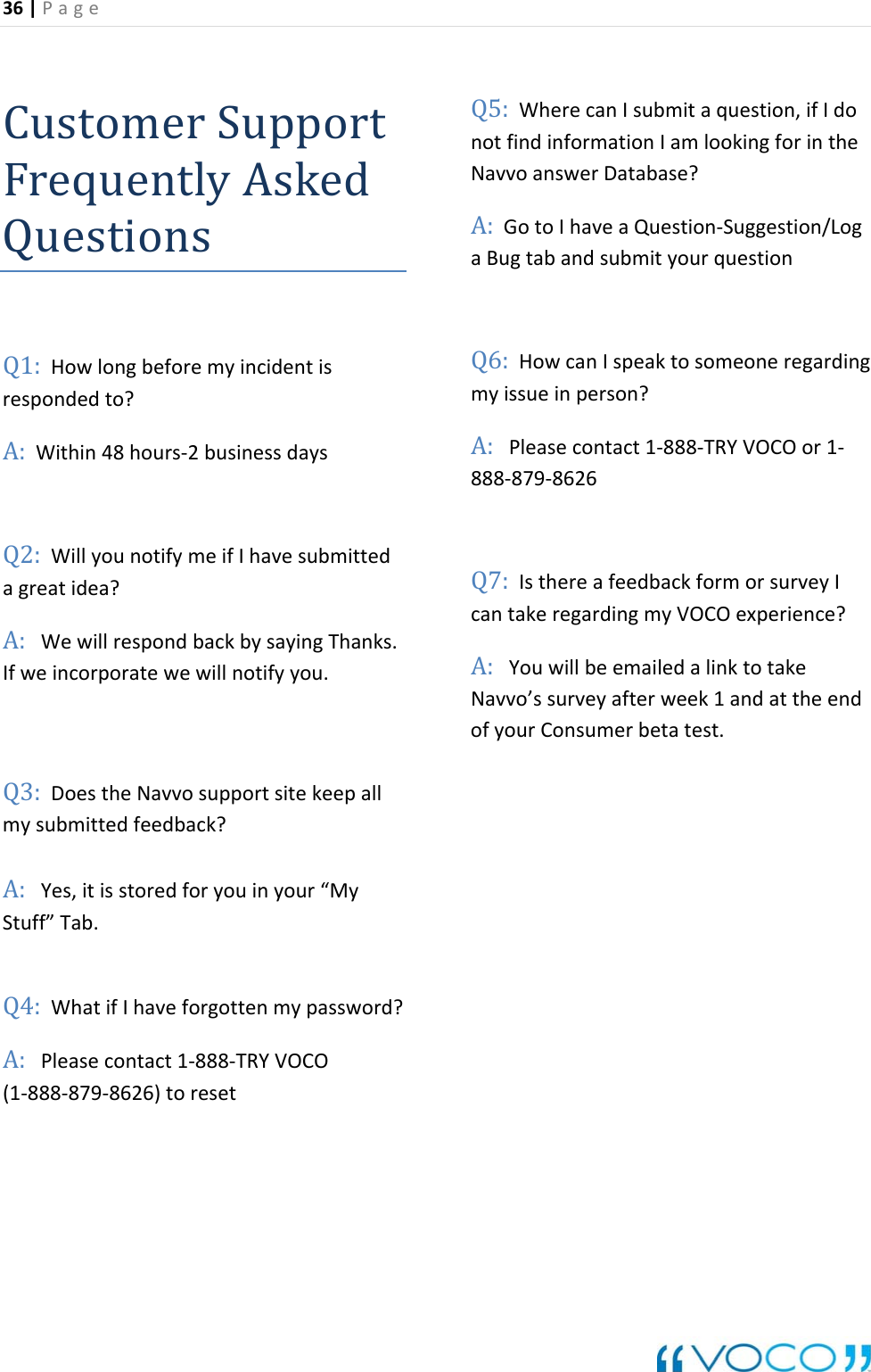 36|Page CustomerSupporF equentlyAskedtrQuestionsQ1:Howlongbeforemyincidentisrespondedto?A: ithin48hours‐2businessdayseds.lWhatifIhaveforgottenmypassword?:Pleasecontact1‐888‐TRYVOCO(1‐888‐879‐8626)toresetndinformationIamlookingforinthegquestionIspeaktosomeoneregarding8‐TRYVOCOor1‐yIcan regardingmyVOCOexperience?A:willbeemailedalinktotakeNavvo&rsquo;ssurveyafterweek1andattheendofyourConsumerbetatest.WQ2:WillyounotifymeifIhavesubmittagreatidea?A:WewillrespondbackbysayingThankIfweincorporatewewillnotifyyou.Q3:DoestheNavvosupportsitekeepalmysubmittedfeedback?A:Yes,itisstoredforyouinyour&ldquo;MyStuff&rdquo;Tab.Q4:AQ5:WherecanIsubmitaquestion,ifIdonotfiNavvoanswerDatabase?A:GotoIhaveaQuestion‐Suggestion/LoaBugtabandsubmityourQ6:Howcanmyissueinperson?A:Pleasecontact1‐88888‐879‐8626Q7:IsthereafeedbackformorsurvetakeYou