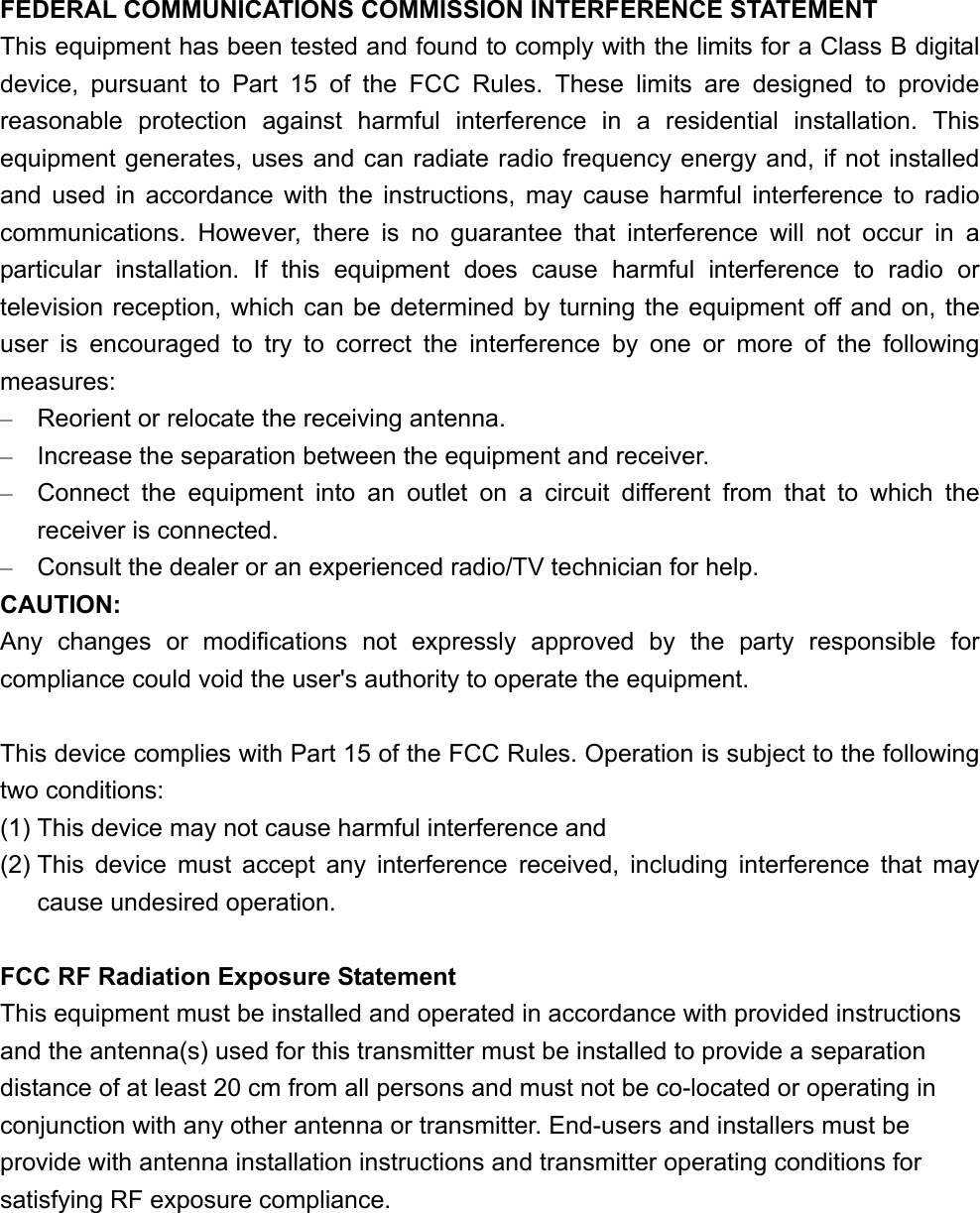 FEDERAL COMMUNICATIONS COMMISSION INTERFERENCE STATEMENT This equipment has been tested and found to comply with the limits for a Class B digital device, pursuant to Part 15 of the FCC Rules. These limits are designed to provide reasonable protection against harmful interference in a residential installation. This equipment generates, uses and can radiate radio frequency energy and, if not installed and used in accordance with the instructions, may cause harmful interference to radio communications. However, there is no guarantee that interference will not occur in a particular installation. If this equipment does cause harmful interference to radio or television reception, which can be determined by turning the equipment off and on, the user is encouraged to try to correct the interference by one or more of the following measures: &ndash;  Reorient or relocate the receiving antenna. &ndash;  Increase the separation between the equipment and receiver. &ndash;  Connect the equipment into an outlet on a circuit different from that to which the receiver is connected. &ndash;  Consult the dealer or an experienced radio/TV technician for help. CAUTION: Any changes or modifications not expressly approved by the party responsible for compliance could void the user's authority to operate the equipment.  This device complies with Part 15 of the FCC Rules. Operation is subject to the following two conditions: (1) This device may not cause harmful interference and (2) This device must accept any interference received, including interference that may cause undesired operation.  FCC RF Radiation Exposure Statement This equipment must be installed and operated in accordance with provided instructions and the antenna(s) used for this transmitter must be installed to provide a separation distance of at least 20 cm from all persons and must not be co-located or operating in conjunction with any other antenna or transmitter. End-users and installers must be provide with antenna installation instructions and transmitter operating conditions for satisfying RF exposure compliance.  