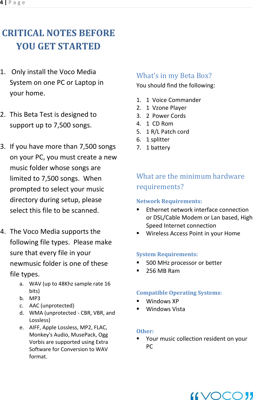 4|Page CRITICALNOTESBEFOREYOUGETSTARTED1. OnlyinstalltheVocoMediaSystemononePCorLaptopinyourhome.2. ThisBetaTestisdesignedtosupportupto7,500songs.3. Ifyouhavemorethan7,500songsonyourPC,youmustcreateanewmusicfolderwhosesongsarelimitedto7,500songs.Whenpromptedtoselectyourmusicdirectoryduringsetup,pleaseselectthisfiletobescanned.4. TheVocoMediasupportsthefollowingfiletypes.Pleasemakesurethateveryfileinyournewmusicfolderisoneofthesefiletypes.a. WAV(upto48Khzsamplerate16bits)b. MP3c. AAC(unprotected)d. WMA(unprotected‐CBR,VBR,andLossless)e. AIFF,AppleLossless,MP2,FLAC,Monkey'sAudio,MusePack,OggVorbisaresupportedusingExtraSoftwareforConversiontoWAVformat.What&rsquo;sinmyBetaBox?Youshouldfindthefollowing:1. 1VoiceCommander2. 1VzonePlayer3. 2PowerCords4. 1CDRom5. 1R/LPatchcord6. 1splitter7. 1batteryWhataretheminimumhardwarerequirements?NetworkRequirements: EthernetnetworkinterfaceconnectionorDSL/CableModemorLanbased,HighSpeedInternetconnection WirelessAccessPointinyourHomeSystemRequirements: 500MHzprocessororbetter 256MBRamCompatibleOperatingSystems: WindowsXP WindowsVistaOther: YourmusiccollectionresidentonyourPC