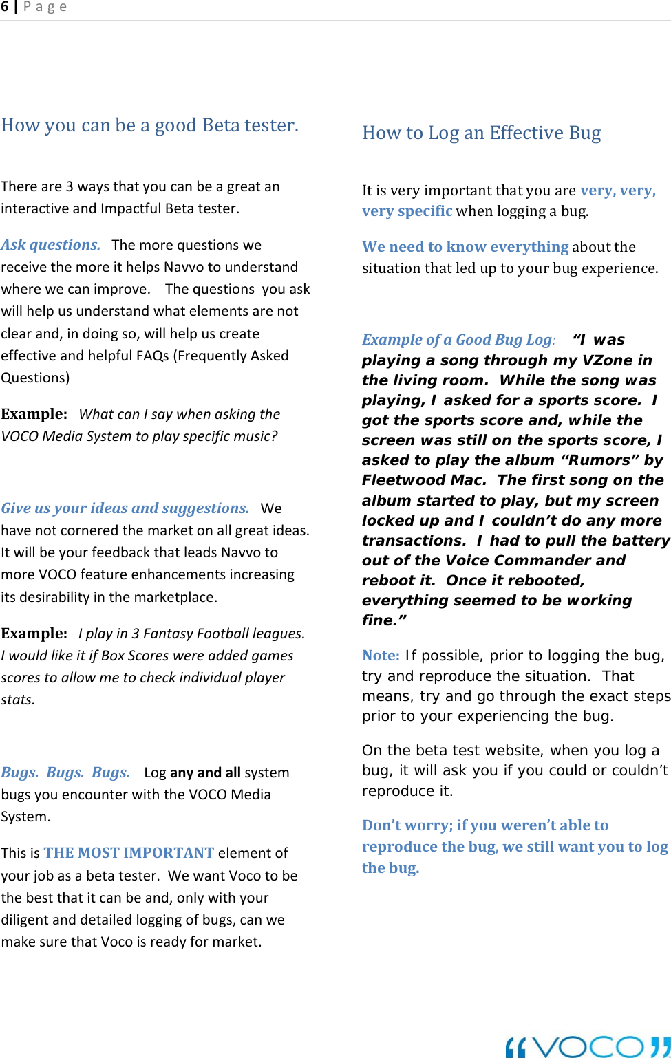 6|Page HowyoucanbeagoodBetatester.Thereare3waysthatyoucanbeagreataninteractiveandImpactfulBetatester.Askquestions.ThemorequestionswereceivethemoreithelpsNavvotounderstandwherewecanimprove.Thequestionsyouaskwillhelpusunderstandwhatelementsarenotclearand,indoingso,willhelpuscreateeffectiveandhelpfulFAQs(FrequentlyAskedQuestions)Example:WhatcanIsaywhenaskingtheVOCOMediaSystemtoplayspecificmusic?Giveusyourideasandsuggestions.Wehavenotcorneredthemarketonallgreatideas.ItwillbeyourfeedbackthatleadsNavvotomoreVOCOfeatureenhancementsincreasingitsdesirabilityinthemarketplace.Example:Iplayin3FantasyFootballleagues.IwouldlikeitifBoxScoreswereaddedgamesscorestoallowmetocheckindividualplayerstats.Bugs.Bugs.Bugs.LoganyandallsystembugsyouencounterwiththeVOCOMediaSystem.ThisisTHEMOSTIMPORTANTelementofyourjobasabetatester.WewantVocotobethebestthatitcanbeand,onlywithyourdiligentanddetailedloggingofbugs,canwemakesurethatVocoisreadyformarket.HowtoLoganEffectiveBugItisveryimportantthatyouarevery,very,veryspecificwhenloggingabug.Weneedtoknoweverythingaboutthesituationthatleduptoyourbugexperience.ExampleofaGoodBugLog: &ldquo;I was playing a song through my VZone in the living room.  While the song was playing, I asked for a sports score.  I got the sports score and, while the screen was still on the sports score, I asked to play the album &ldquo;Rumors&rdquo; by Fleetwood Mac.  The first song on the album started to play, but my screen locked up and I couldn&rsquo;t do any more transactions.  I had to pull the battery out of the Voice Commander and reboot it.  Once it rebooted, everything seemed to be working fine.&rdquo; Note: If possible, prior to logging the bug, try and reproduce the situation.  That means, try and go through the exact steps prior to your experiencing the bug.  On the beta test website, when you log a bug, it will ask you if you could or couldn&rsquo;t reproduce it.   Don&rsquo;tworry;ifyouweren&rsquo;tabletoreproducethebug,westillwantyoutologthebug.  