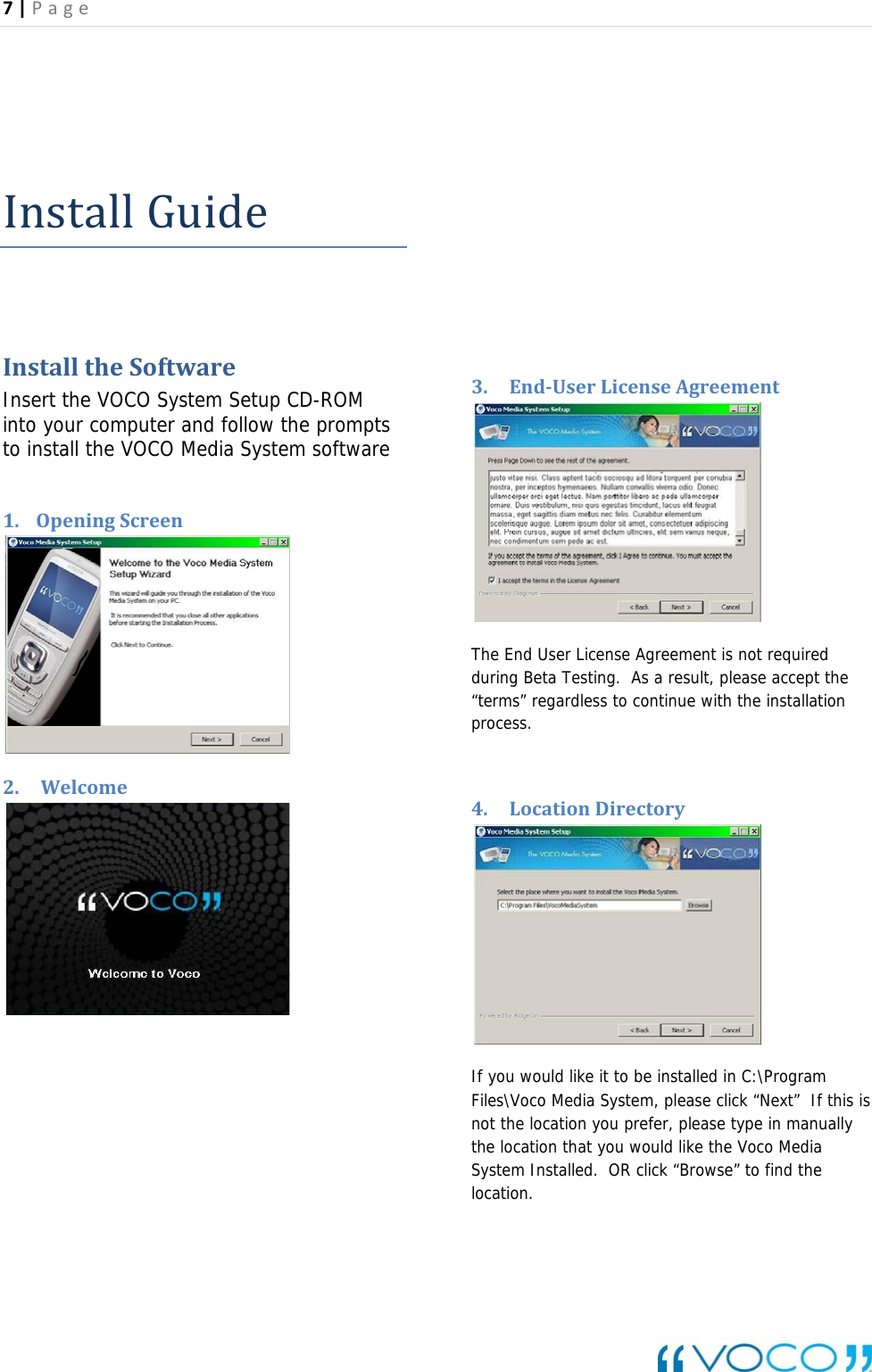 7|Page   InstallGuideInstalltheSoftwareInsert the VOCO System Setup CD-ROM into your computer and follow the prompts to install the VOCO Media System software  1. OpeningScreen    2. Welcome                    3. EndUserLicenseAgreement The End User License Agreement is not required during Beta Testing.  As a result, please accept the &ldquo;terms&rdquo; regardless to continue with the installation process.  4. LocationDirectory    If you would like it to be installed in C:\Program Files\Voco Media System, please click &ldquo;Next&rdquo;  If this is not the location you prefer, please type in manually the location that you would like the Voco Media System Installed.  OR click &ldquo;Browse&rdquo; to find the location.    