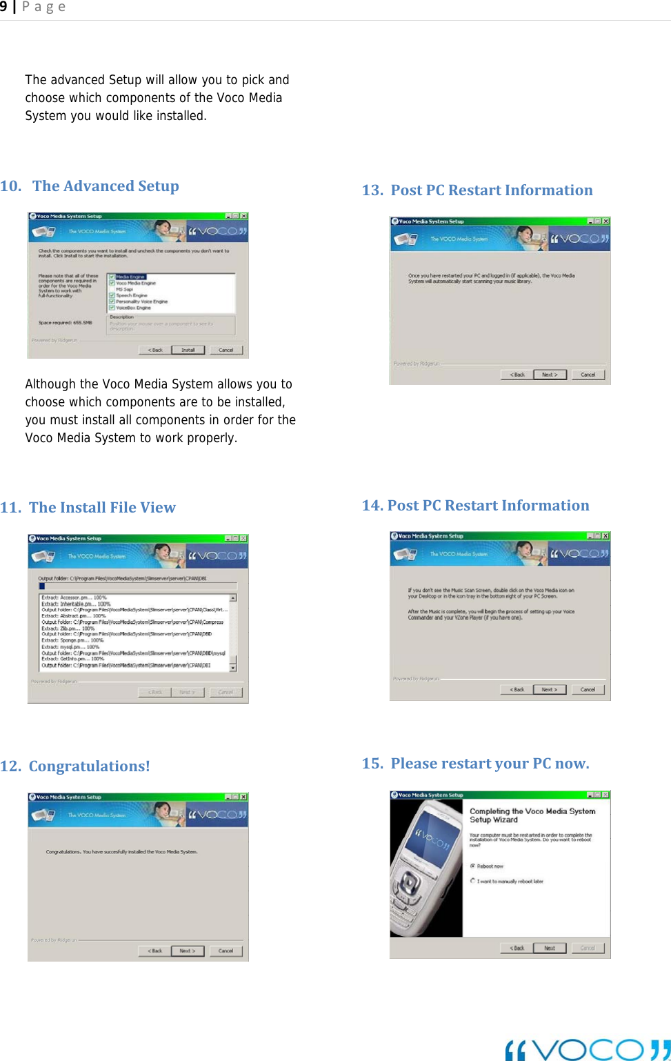 9|Page The advanced Setup will allow you to pick and choose which components of the Voco Media System you would like installed.   10. TheAdvancedSetup  Although the Voco Media System allows you to choose which components are to be installed, you must install all components in order for the Voco Media System to work properly.  11. TheInstallFileView  12. Congratulations!    13. PostPCRestartInformation   14. PostPCRestartInformation  15. PleaserestartyourPCnow. 