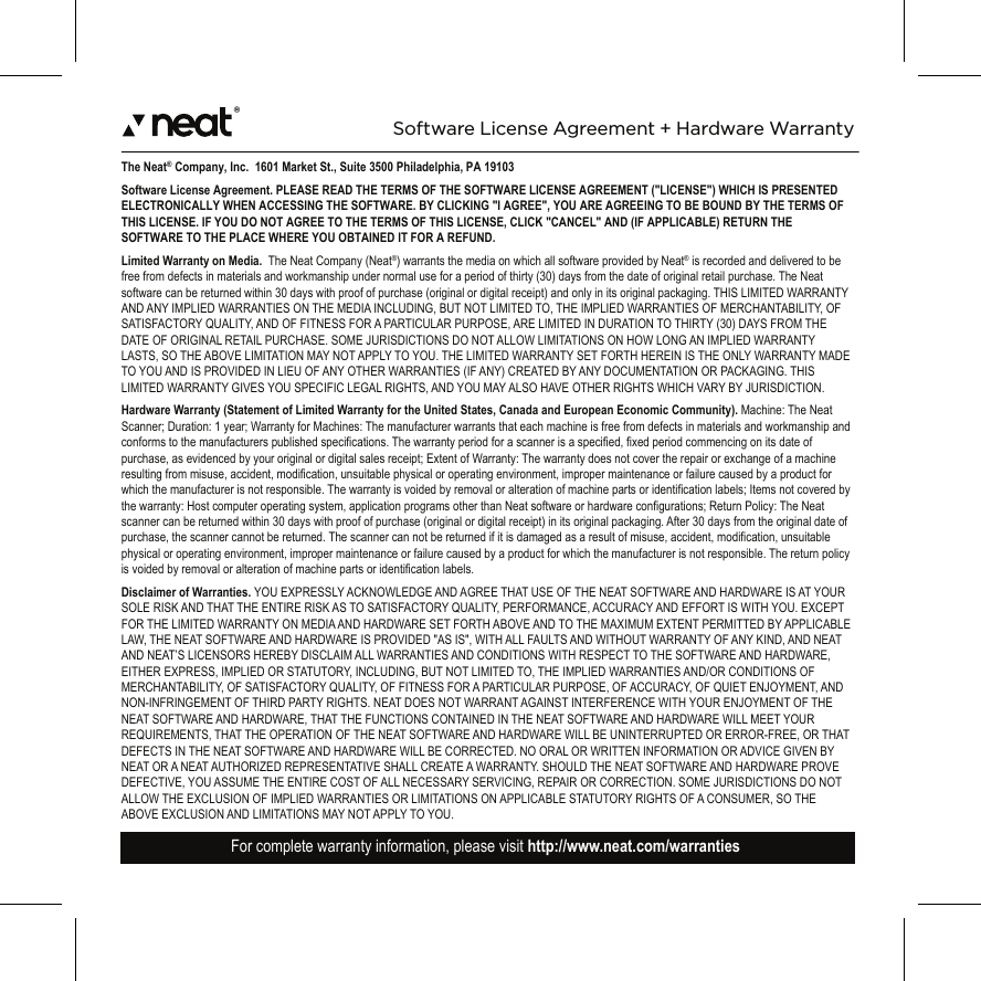 ®The Neat® Company, Inc.  1601 Market St., Suite 3500 Philadelphia, PA 19103Software License Agreement. PLEASE READ THE TERMS OF THE SOFTWARE LICENSE AGREEMENT (&quot;LICENSE&quot;) WHICH IS PRESENTED ELECTRONICALLY WHEN ACCESSING THE SOFTWARE. BY CLICKING &quot;I AGREE&quot;, YOU ARE AGREEING TO BE BOUND BY THE TERMS OF THIS LICENSE. IF YOU DO NOT AGREE TO THE TERMS OF THIS LICENSE, CLICK &quot;CANCEL&quot; AND (IF APPLICABLE) RETURN THE SOFTWARE TO THE PLACE WHERE YOU OBTAINED IT FOR A REFUND.Limited Warranty on Media.  The Neat Company (Neat®) warrants the media on which all software provided by Neat® is recorded and delivered to be free from defects in materials and workmanship under normal use for a period of thirty (30) days from the date of original retail purchase. The Neat software can be returned within 30 days with proof of purchase (original or digital receipt) and only in its original packaging. THIS LIMITED WARRANTY AND ANY IMPLIED WARRANTIES ON THE MEDIA INCLUDING, BUT NOT LIMITED TO, THE IMPLIED WARRANTIES OF MERCHANTABILITY, OF SATISFACTORY QUALITY, AND OF FITNESS FOR A PARTICULAR PURPOSE, ARE LIMITED IN DURATION TO THIRTY (30) DAYS FROM THE DATE OF ORIGINAL RETAIL PURCHASE. SOME JURISDICTIONS DO NOT ALLOW LIMITATIONS ON HOW LONG AN IMPLIED WARRANTY LASTS, SO THE ABOVE LIMITATION MAY NOT APPLY TO YOU. THE LIMITED WARRANTY SET FORTH HEREIN IS THE ONLY WARRANTY MADE TO YOU AND IS PROVIDED IN LIEU OF ANY OTHER WARRANTIES (IF ANY) CREATED BY ANY DOCUMENTATION OR PACKAGING. THIS LIMITED WARRANTY GIVES YOU SPECIFIC LEGAL RIGHTS, AND YOU MAY ALSO HAVE OTHER RIGHTS WHICH VARY BY JURISDICTION.Hardware Warranty (Statement of Limited Warranty for the United States, Canada and European Economic Community). Machine: The Neat Scanner; Duration: 1 year; Warranty for Machines: The manufacturer warrants that each machine is free from defects in materials and workmanship and conforms to the manufacturers published specifications. The warranty period for a scanner is a specified, fixed period commencing on its date of purchase, as evidenced by your original or digital sales receipt; Extent of Warranty: The warranty does not cover the repair or exchange of a machine resulting from misuse, accident, modification, unsuitable physical or operating environment, improper maintenance or failure caused by a product for which the manufacturer is not responsible. The warranty is voided by removal or alteration of machine parts or identification labels; Items not covered by the warranty: Host computer operating system, application programs other than Neat software or hardware configurations; Return Policy: The Neat scanner can be returned within 30 days with proof of purchase (original or digital receipt) in its original packaging. After 30 days from the original date of purchase, the scanner cannot be returned. The scanner can not be returned if it is damaged as a result of misuse, accident, modification, unsuitable physical or operating environment, improper maintenance or failure caused by a product for which the manufacturer is not responsible. The return policy is voided by removal or alteration of machine parts or identification labels.Disclaimer of Warranties. YOU EXPRESSLY ACKNOWLEDGE AND AGREE THAT USE OF THE NEAT SOFTWARE AND HARDWARE IS AT YOUR SOLE RISK AND THAT THE ENTIRE RISK AS TO SATISFACTORY QUALITY, PERFORMANCE, ACCURACY AND EFFORT IS WITH YOU. EXCEPT FOR THE LIMITED WARRANTY ON MEDIA AND HARDWARE SET FORTH ABOVE AND TO THE MAXIMUM EXTENT PERMITTED BY APPLICABLE LAW, THE NEAT SOFTWARE AND HARDWARE IS PROVIDED &quot;AS IS&quot;, WITH ALL FAULTS AND WITHOUT WARRANTY OF ANY KIND, AND NEAT AND NEAT’S LICENSORS HEREBY DISCLAIM ALL WARRANTIES AND CONDITIONS WITH RESPECT TO THE SOFTWARE AND HARDWARE, EITHER EXPRESS, IMPLIED OR STATUTORY, INCLUDING, BUT NOT LIMITED TO, THE IMPLIED WARRANTIES AND/OR CONDITIONS OF MERCHANTABILITY, OF SATISFACTORY QUALITY, OF FITNESS FOR A PARTICULAR PURPOSE, OF ACCURACY, OF QUIET ENJOYMENT, AND NON-INFRINGEMENT OF THIRD PARTY RIGHTS. NEAT DOES NOT WARRANT AGAINST INTERFERENCE WITH YOUR ENJOYMENT OF THE NEAT SOFTWARE AND HARDWARE, THAT THE FUNCTIONS CONTAINED IN THE NEAT SOFTWARE AND HARDWARE WILL MEET YOUR REQUIREMENTS, THAT THE OPERATION OF THE NEAT SOFTWARE AND HARDWARE WILL BE UNINTERRUPTED OR ERROR-FREE, OR THAT DEFECTS IN THE NEAT SOFTWARE AND HARDWARE WILL BE CORRECTED. NO ORAL OR WRITTEN INFORMATION OR ADVICE GIVEN BY NEAT OR A NEAT AUTHORIZED REPRESENTATIVE SHALL CREATE A WARRANTY. SHOULD THE NEAT SOFTWARE AND HARDWARE PROVE DEFECTIVE, YOU ASSUME THE ENTIRE COST OF ALL NECESSARY SERVICING, REPAIR OR CORRECTION. SOME JURISDICTIONS DO NOT ALLOW THE EXCLUSION OF IMPLIED WARRANTIES OR LIMITATIONS ON APPLICABLE STATUTORY RIGHTS OF A CONSUMER, SO THE ABOVE EXCLUSION AND LIMITATIONS MAY NOT APPLY TO YOU.Software License Agreement + Hardware WarrantyFor complete warranty information, please visit http://www.neat.com/warrantiesFor complete warranty information, please visit http://www.neat.com/warranties