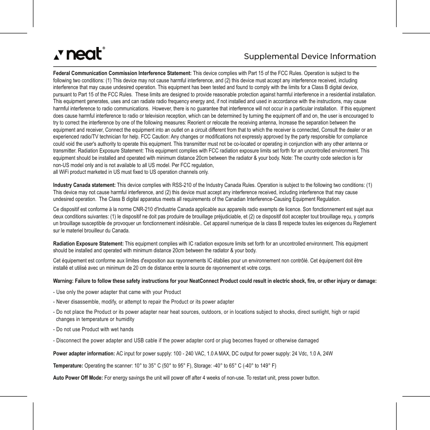 ®Federal Communication Commission Interference Statement: This device complies with Part 15 of the FCC Rules. Operation is subject to the following two conditions: (1) This device may not cause harmful interference, and (2) this device must accept any interference received, including interference that may cause undesired operation. This equipment has been tested and found to comply with the limits for a Class B digital device, pursuant to Part 15 of the FCC Rules.  These limits are designed to provide reasonable protection against harmful interference in a residential installation. This equipment generates, uses and can radiate radio frequency energy and, if not installed and used in accordance with the instructions, may cause harmful interference to radio communications.  However, there is no guarantee that interference will not occur in a particular installation.  If this equipment does cause harmful interference to radio or television reception, which can be determined by turning the equipment off and on, the user is encouraged to try to correct the interference by one of the following measures: Reorient or relocate the receiving antenna, Increase the separation between the equipment and receiver, Connect the equipment into an outlet on a circuit different from that to which the receiver is connected, Consult the dealer or an experienced radio/TV technician for help. FCC Caution: Any changes or modifications not expressly approved by the party responsible for compliance could void the user&apos;s authority to operate this equipment. This transmitter must not be co-located or operating in conjunction with any other antenna or transmitter. Radiation Exposure Statement: This equipment complies with FCC radiation exposure limits set forth for an uncontrolled environment. This equipment should be installed and operated with minimum distance 20cm between the radiator &amp; your body. Note: The country code selection is for non-US model only and is not available to all US model. Per FCC regulation, all WiFi product marketed in US must fixed to US operation channels only.Industry Canada statement: This device complies with RSS-210 of the Industry Canada Rules. Operation is subject to the following two conditions: (1) This device may not cause harmful interference, and (2) this device must accept any interference received, including interference that may cause undesired operation.  The Class B digital apparatus meets all requirements of the Canadian Interference-Causing Equipment Regulation.Ce dispositif est conforme à la norme CNR-210 d&apos;Industrie Canada applicable aux appareils radio exempts de licence. Son fonctionnement est sujet aux deux conditions suivantes: (1) le dispositif ne doit pas produire de brouillage préjudiciable, et (2) ce dispositif doit accepter tout brouillage reçu, y compris un brouillage susceptible de provoquer un fonctionnement indésirable.. Cet appareil numerique de la class B respecte toutes les exigences du Reglement sur le materiel brouilleur du Canada.Radiation Exposure Statement: This equipment complies with IC radiation exposure limits set forth for an uncontrolled environment. This equipment should be installed and operated with minimum distance 20cm between the radiator &amp; your body.Cet équipement est conforme aux limites d&apos;exposition aux rayonnements IC établies pour un environnement non contrôlé. Cet équipement doit être installé et utilisé avec un minimum de 20 cm de distance entre la source de rayonnement et votre corps.Warning: Failure to follow these safety instructions for your NeatConnect Product could result in electric shock, fire, or other injury or damage:- Use only the power adapter that came with your Product- Never disassemble, modify, or attempt to repair the Product or its power adapter- Do not place the Product or its power adapter near heat sources, outdoors, or in locations subject to shocks, direct sunlight, high or rapid    changes in temperature or humidity- Do not use Product with wet hands- Disconnect the power adapter and USB cable if the power adapter cord or plug becomes frayed or otherwise damagedPower adapter information: AC input for power supply: 100 - 240 VAC, 1.0 A MAX, DC output for power supply: 24 Vdc, 1.0 A, 24WTemperature: Operating the scanner: 10° to 35° C (50° to 95° F), Storage: -40° to 65° C (-40° to 149° F)Auto Power Off Mode: For energy savings the unit will power off after 4 weeks of non-use. To restart unit, press power button. Supplemental Device Information