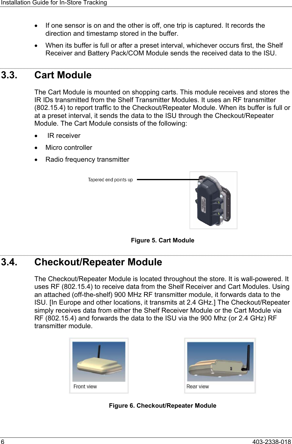 Installation Guide for In-Store Tracking &bull;  If one sensor is on and the other is off, one trip is captured. It records the direction and timestamp stored in the buffer. &bull;  When its buffer is full or after a preset interval, whichever occurs first, the Shelf Receiver and Battery Pack/COM Module sends the received data to the ISU. 3.3. Cart Module The Cart Module is mounted on shopping carts. This module receives and stores the IR IDs transmitted from the Shelf Transmitter Modules. It uses an RF transmitter (802.15.4) to report traffic to the Checkout/Repeater Module. When its buffer is full or at a preset interval, it sends the data to the ISU through the Checkout/Repeater Module. The Cart Module consists of the following: &bull;   IR receiver &bull;  Micro controller &bull;  Radio frequency transmitter  Figure 5. Cart Module 3.4. Checkout/Repeater Module The Checkout/Repeater Module is located throughout the store. It is wall-powered. It uses RF (802.15.4) to receive data from the Shelf Receiver and Cart Modules. Using an attached (off-the-shelf) 900 MHz RF transmitter module, it forwards data to the ISU. [In Europe and other locations, it transmits at 2.4 GHz.] The Checkout/Repeater simply receives data from either the Shelf Receiver Module or the Cart Module via RF (802.15.4) and forwards the data to the ISU via the 900 Mhz (or 2.4 GHz) RF transmitter module.  Figure 6. Checkout/Repeater Module 6  403-2338-018 
