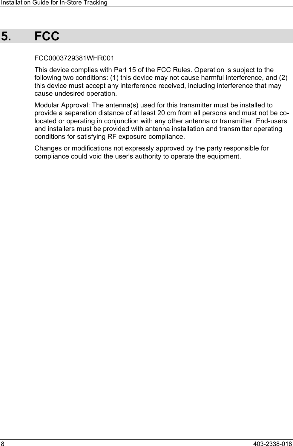 Installation Guide for In-Store Tracking 5. FCC FCC0003729381WHR001 This device complies with Part 15 of the FCC Rules. Operation is subject to the following two conditions: (1) this device may not cause harmful interference, and (2) this device must accept any interference received, including interference that may cause undesired operation. Modular Approval: The antenna(s) used for this transmitter must be installed to provide a separation distance of at least 20 cm from all persons and must not be co-located or operating in conjunction with any other antenna or transmitter. End-users and installers must be provided with antenna installation and transmitter operating conditions for satisfying RF exposure compliance. Changes or modifications not expressly approved by the party responsible for compliance could void the user's authority to operate the equipment.  8  403-2338-018 